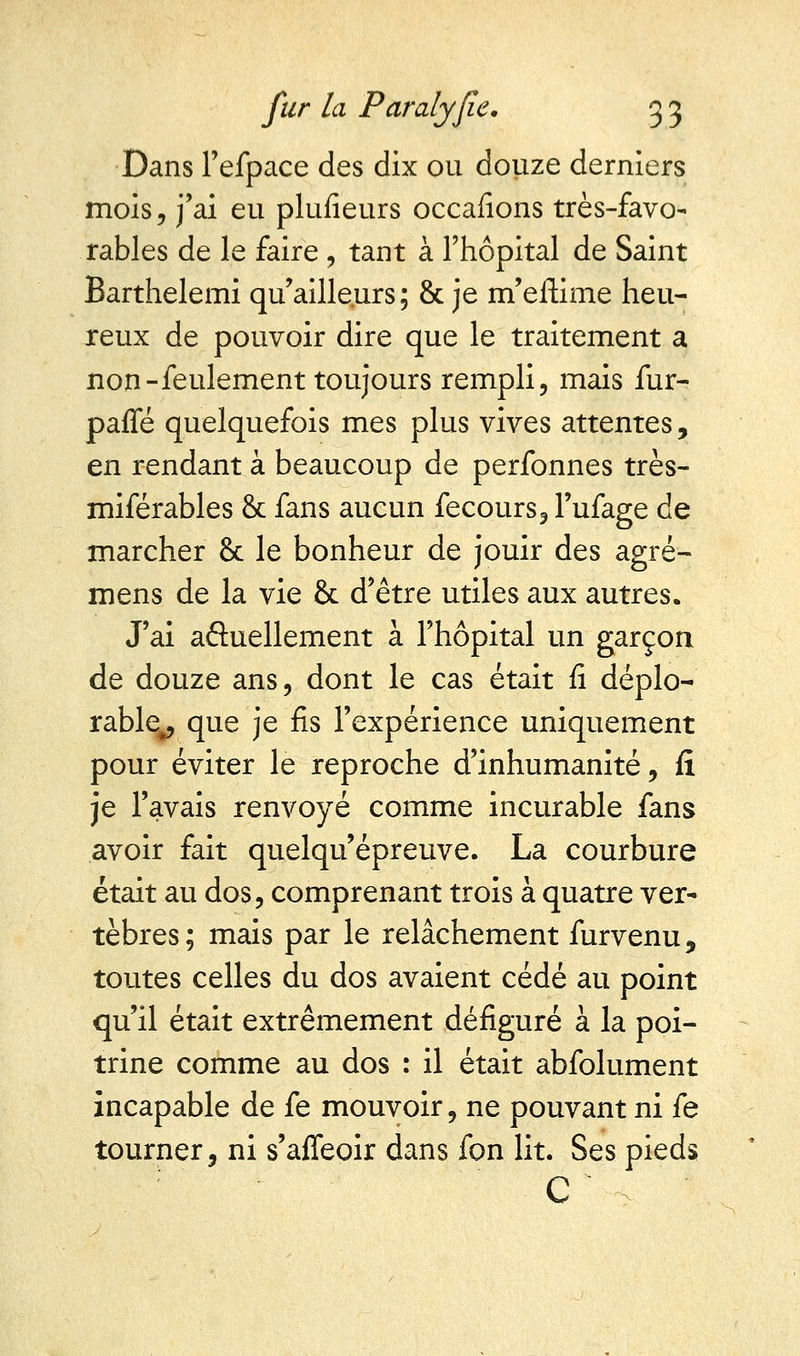 Dans Tefpace des dix ou douze derniers mois, j'ai eu plufieurs occafions très-favo- rables de le faire, tant à l'hôpital de Saint Barthelemi qu'ailleurs; & je m'eftime heu- reux de pouvoir dire que le traitement a non-feulement toujours rempli, mais fur- pafle quelquefois mes plus vives attentes, en rendant à beaucoup de perfonnes très- miférables & fans aucun fecours, Fufage de marcher 8c le bonheur de jouir des agré- mens de la vie & d'être utiles aux autres. J'ai actuellement à l'hôpital un garçon de douze ans, dont le cas était fi déplo- rable^ que je fis l'expérience uniquement pour éviter le reproche d'inhumanité, fi je l'avais renvoyé comme incurable fans avoir fait quelqu'épreuve. La courbure était au dos, comprenant trois à quatre ver- tèbres ; mais par le relâchement furvenu 9 toutes celles du dos avaient cédé au point qu'il était extrêmement défiguré à la poi- trine comme au dos : il était abfolument incapable de fe mouvoir, ne pouvant ni fe tourner, ni s'affeoir dans fon lit. Ses pieds C  \