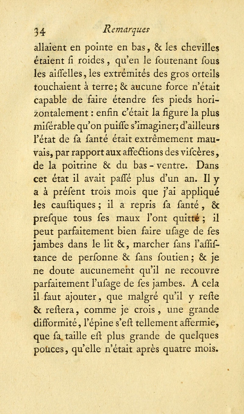 allaient en pointe en bas, & les chevilles étaient fi roides 5 qu'en le foutenant fous les aiffelles ? les extrémités des gros orteils touchaient à terre; 8c aucune force n'était capable de faire étendre fes pieds hori- zontalement : enfin c'était la figure la plus miférable qu'on puiffe s'imaginer; d'ailleurs Fétat de fa fanté était extrêmement mau- vais, par rapport aux affeôions des vifcères, de la poitrine & du bas-ventre. Dans cet état il avait paffé plus d'un an. Il y a à préfent trois mois que j'ai appliqué les cauftiques ; il a repris fa fanté, & prefque tous fes maux l'ont quitté ; il peut parfaitement bien faire ufage de fes jambes dans le lit &, marcher fans l'affif- tance de perfonne & fans foutien ; & je ne doute aucunement qu'il ne recouvre parfaitement l'ufage de fes jambes. A cela il faut ajouter , que malgré qu'il y refte & reftera, comme je crois, une grande difformité, l'épine s'eft tellement affermie, que fa. taille eft plus grande de quelques pouces, qu'elle n'était après quatre mois»