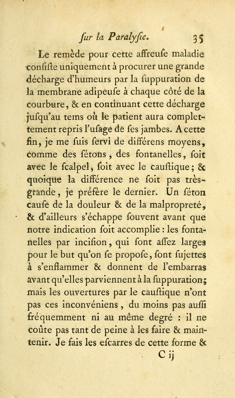 Le remède pour cette affreufe maladie •confifte uniquement à procurer une grande décharge d'humeurs par la fuppuration de la membrane adipeufe à chaque côté de la courbure, & en continuant cette décharge jufqu'au tems où le patient aura complet- tement repris l'ufage de fes jambes. A cette fin, je me fuis fervi de différens moyens, comme des fêtons , des fontanelles, foit avec le fcalpel > foit avec le cauftique ; 8c quoique la différence ne foit pas très-» grande, je préfère le dernier. Un féton caufe de la douleur & de la malpropreté, & d'ailleurs s'échappe fouvent avant que notre indication foit accomplie : les fonta- nelles par incifion, qui font affez larges pour le but qu'on fe propofe, font fujettes à s'enflammer & donnent de l'embarras avant qu'elles parviennent à la fuppuration; mais les ouvertures par le cauftique n'ont pas ces inconvéniens , du moins pas auffi fréquemment ni au même degré : il ne coûte pas tant de peine à les faire & main- tenir. Je fais les efcarres de cette forme 6c