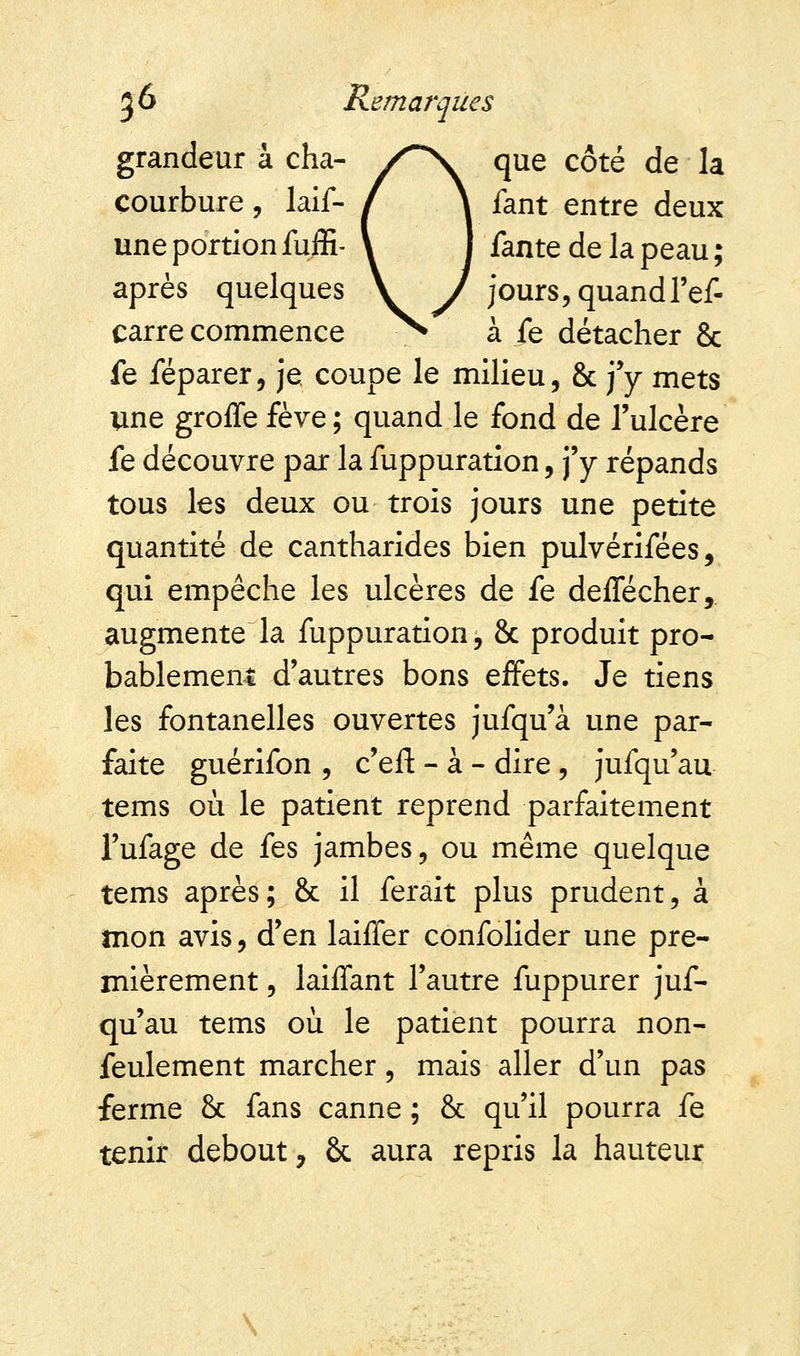 grandeur à cha- /~s. que côté de la courbure , laif- / \ fant entre deux une portion fuffi- \ I fan te de la peau ; après quelques V J jours, quand l'ef- carre commence ^S à fe détacher 8c fe féparer, je, coupe le milieu, & j'y mets une groffe fève; quand le fond de l'ulcère fe découvre par la fuppuration, j'y répands tous les deux ou trois jours une petite quantité de cantharides bien pulvérifées, qui empêche les ulcères de fe deffécher, augmentera fuppuration, & produit pro- bablement d'autres bons effets. Je tiens les fontanelles ouvertes jufqu'à une par- faite guérifon , c'efl: - à - dire , jufqu'au tems où le patient reprend parfaitement l'ufage de fes jambes, ou même quelque tems après; & il ferait plus prudent, à mon avis, d'en laiffer confolider une pre- mièrement , laiffant l'autre fuppurer juf- qu'au tems où le patient pourra non- feulement marcher, mais aller d'un pas ferme & fans canne ; & qu'il pourra fe tenir debout, ôc aura repris la hauteur