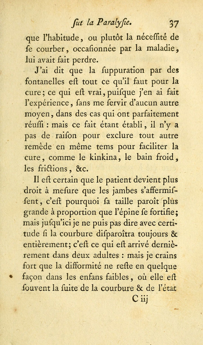 que l'habitude, ou plutôt la néceffité de fe courber, occafionnée par la maladie, lui avait fait perdre. J'ai dit que la iuppuration par des fontanelles eft tout ce qu'il faut pour la cure ; ce qui eft vrai, puifque j'en ai fait l'expérience, fans me fervir d'aucun autre moyen, dans des cas qui ont parfaitement réuffi : mais ce fait étant établi, il n'y a pas de raifon pour exclure tout autre remède en même tems pour faciliter la cure, comme le kinkina, le bain froid, les fridions, &c. Il eft certain que le patient devient plus droit à mefure que les jambes s'affermif- fent, c'eft pourquoi fa taille paroît plus grande à proportion que l'épine fe fortifie; mais jufqu'ici je ne puis pas dire avec certi* tude fi la courbure difparoîtra toujours 8c entièrement; c'eft ce qui eft arrivé derniè- rement dans deux adultes-. : mais je crains fort que la difformité ne refte en quelque façon dans les enfans faibles, où elle eft fouvent la fuite de la courbure & de l'état