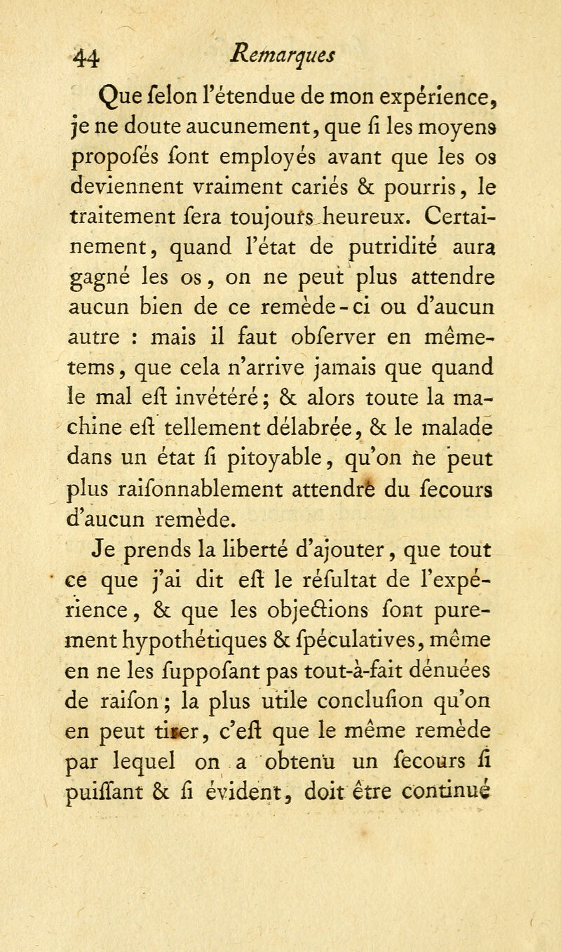 Que félon l'étendue de mon expérience, je ne doute aucunement, que fi les moyens propofés font employés avant que les os deviennent vraiment cariés & pourris, le traitement fera toujours heureux. Certai- nement, quand l'état de putridité aura gagné les os, on ne peut plus attendre aucun bien de ce remède-ci ou d'aucun autre : mais il faut obferver en même- tems, que cela n'arrive jamais que quand le mal eft invétéré ; 8c alors toute la ma- chine eft tellement délabrée, 8c le malade dans un état fi pitoyable, qu'on fie peut plus raifonnablement attendre du fecours d'aucun remède. Je prends la liberté d'ajouter, que tout ce que j'ai dit eft le réfultat de l'expé- rience, 8c que les objeâions font pure- ment hypothétiques 8c fpéculatives, même en ne les fuppofant pas tout-à-fait dénuées de raifon ; la plus utile conclusion qu'on en peut ti*er, c'eft que le même remède par lequel on a obtenu un fécours fi puiflant 8c fi évident, doit être continué