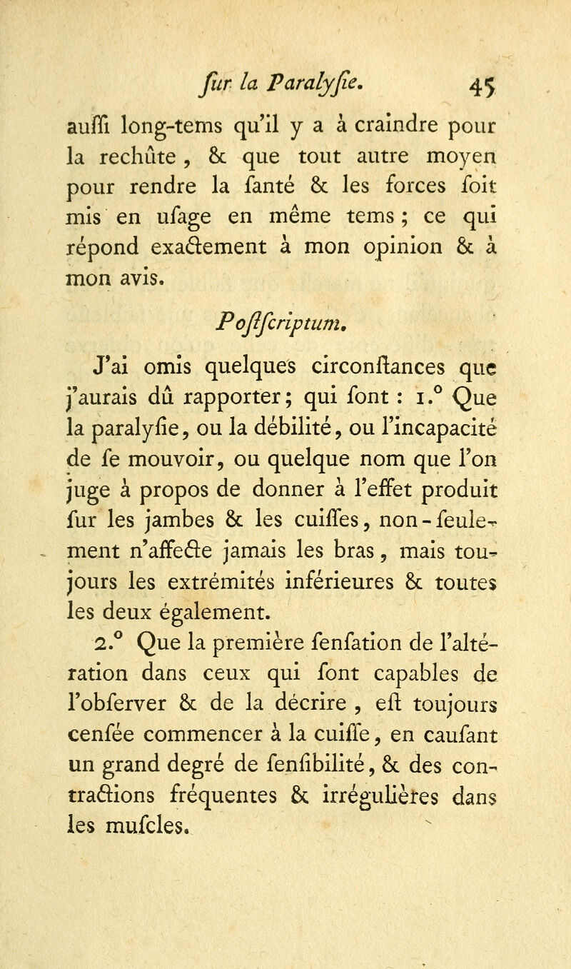 aufli long-tems qu'il y a à craindre pour la rechute , & que tout autre moyen pour rendre la fanté & les forces foit mis en ufage en même tems ; ce qui répond exactement à mon opinion & à mon avis. P ojîfcriptunu J'ai omis quelques circonstances que j'aurais dû rapporter; qui font : i.° Que la paralyfie, ou la débilité, ou l'incapacité de fe mouvoir, ou quelque nom que l'on juge à propos de donner à l'effet produit fur les jambes & les cuiffes, non-feule^ ment n'affede jamais les bras, mais tou-* jours les extrémités inférieures & toutes les deux également. 2.° Que la première fenfation de l'alté- ration dans ceux qui font capables de l'obferver & de la décrire , eft toujours cenfée commencer à la cuiffe, en caufant un grand degré de fenfibilité, & des con- traftions fréquentes & irrégulières dans les mufcles.