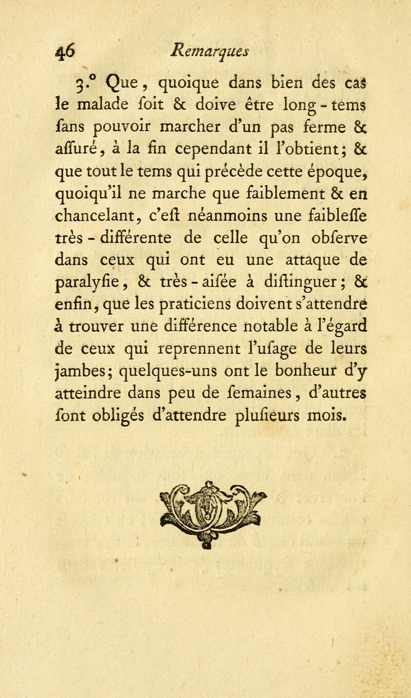 3.0 Que, quoique dans bien des cas le malade foit & doive être long-tems fans pouvoir marcher d'un pas ferme 8c affuré, à la fin cependant il l'obtient ; & que tout le tems qui précède cette époque, quoiqu'il ne marche que faiblement & en chancelant, c'eft néanmoins une faibleffe très - différente de celle qu'on obferve dans ceux qui ont eu une attaque de paralyfie, & très-aifée à distinguer; 8c enfin, que les praticiens doivent s'attendre à trouver une différence notable à l'égard de ceux qui reprennent l'ufage de leurs jambes ; quelques-uns ont le bonheur d'y atteindre dans peu de femaines, d'autres font obligés d'attendre pluiieurs mois.