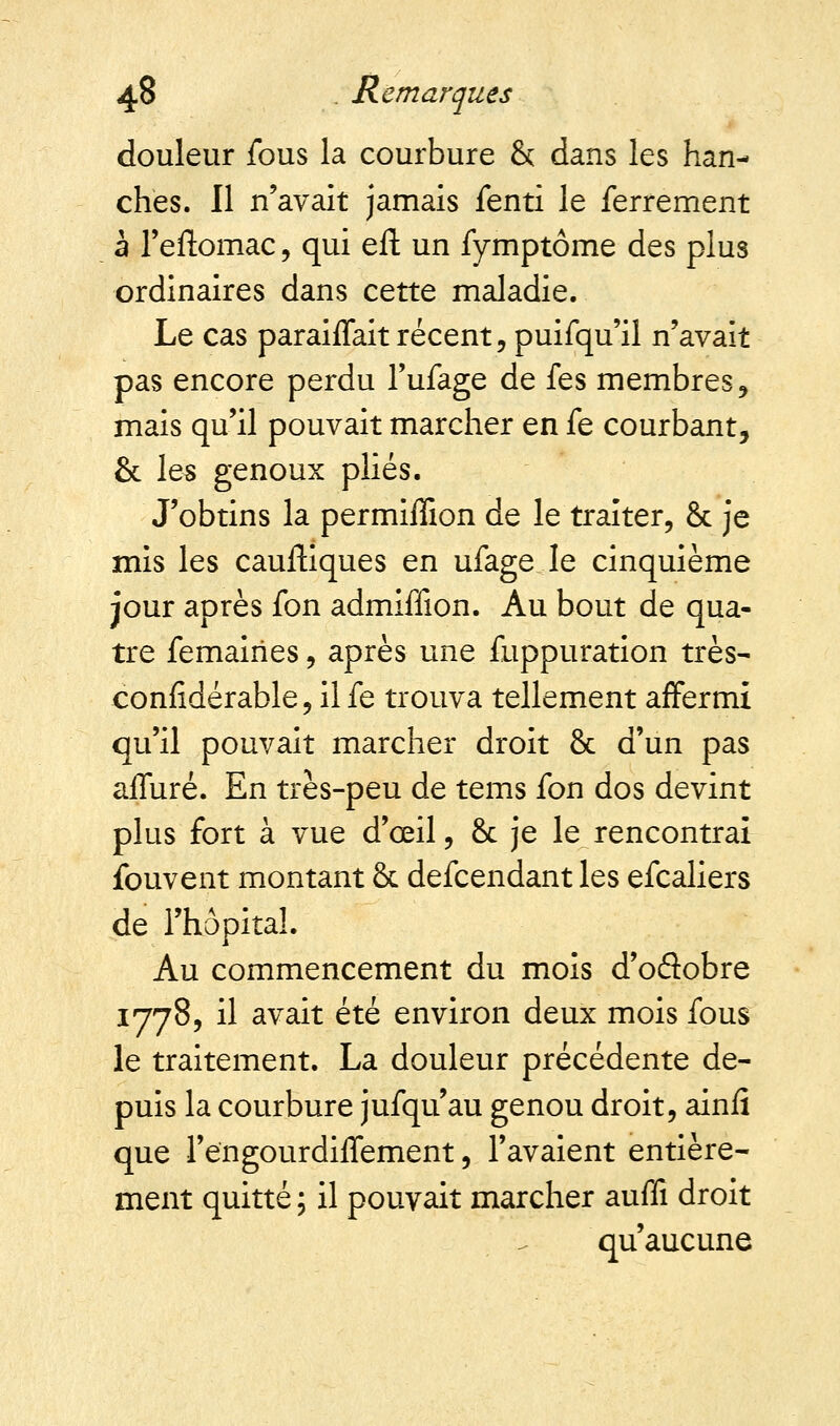 douleur fous la courbure & dans les han- ches. Il n'avait jamais fenti le ferrement à l'eftomac, qui eft un fymptôme des plus ordinaires dans cette maladie. Le cas paraiffait récent, puifqu'il n'avait pas encore perdu l'ufage de fes membres, mais qu'il pouvait marcher en fe courbant, & les genoux plies. J'obtins la permiffion de le traiter, & je mis les cauftiques en ufage le cinquième jour après fon admiffion. Au bout de qua- tre femairies, après une fuppuration très- confidérable, il fe trouva tellement affermi qu'il pouvait marcher droit & d'un pas afluré. En très-peu de tems fon dos devint plus fort à vue d'œil, & je le rencontrai fouvent montant & defcendant les efcaliers de l'hôpital. Au commencement du mois d'oâobre 1778, il avait été environ deux mois fous le traitement. La douleur précédente de- puis la courbure jufqu'au genou droit, aînfi que Fengourdiffement, l'avaient entière- ment quitté ; il pouvait marcher auffi droit qu'aucune