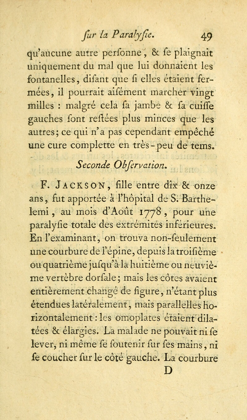 qu'aucune autre perfonne , & fe plaignait uniquement du mal que lui donnaient les fontanelles, difant que fi elles étaient fer- mées , il pourrait aifément marcher vingt milles : malgré cela fa jambe &t fa cuiffe gauches font reliées plus minces que les autres; ce qui n'a pas cependant empêché une cure complette en très-peu de tems. Seconde Obfervation. F. Jackson, fille entre dix & onze ans ? fut apportée à l'hôpital de S. Barthe- lemi, au mois d'Août 1778 , pour une paralyfie totale des extrémités inférieures. En l'examinant , on trouva non-feulement une courbure de l'épine, depuis la troifième ou quatrième jufqu'à la huitième ou neuviè* me vertèbre dorfale; mais les côtes avaient entièrement changé de figure, n'étant plus étendues latéralement, mais parallelles ho- rizontalement : les omoplates étaient dila- tées 8c élargies. La malade ne pouvait nife lever, ni même fe foutenir fur fe s mains, ni fe coucher fur le côté gauche. La courbure D