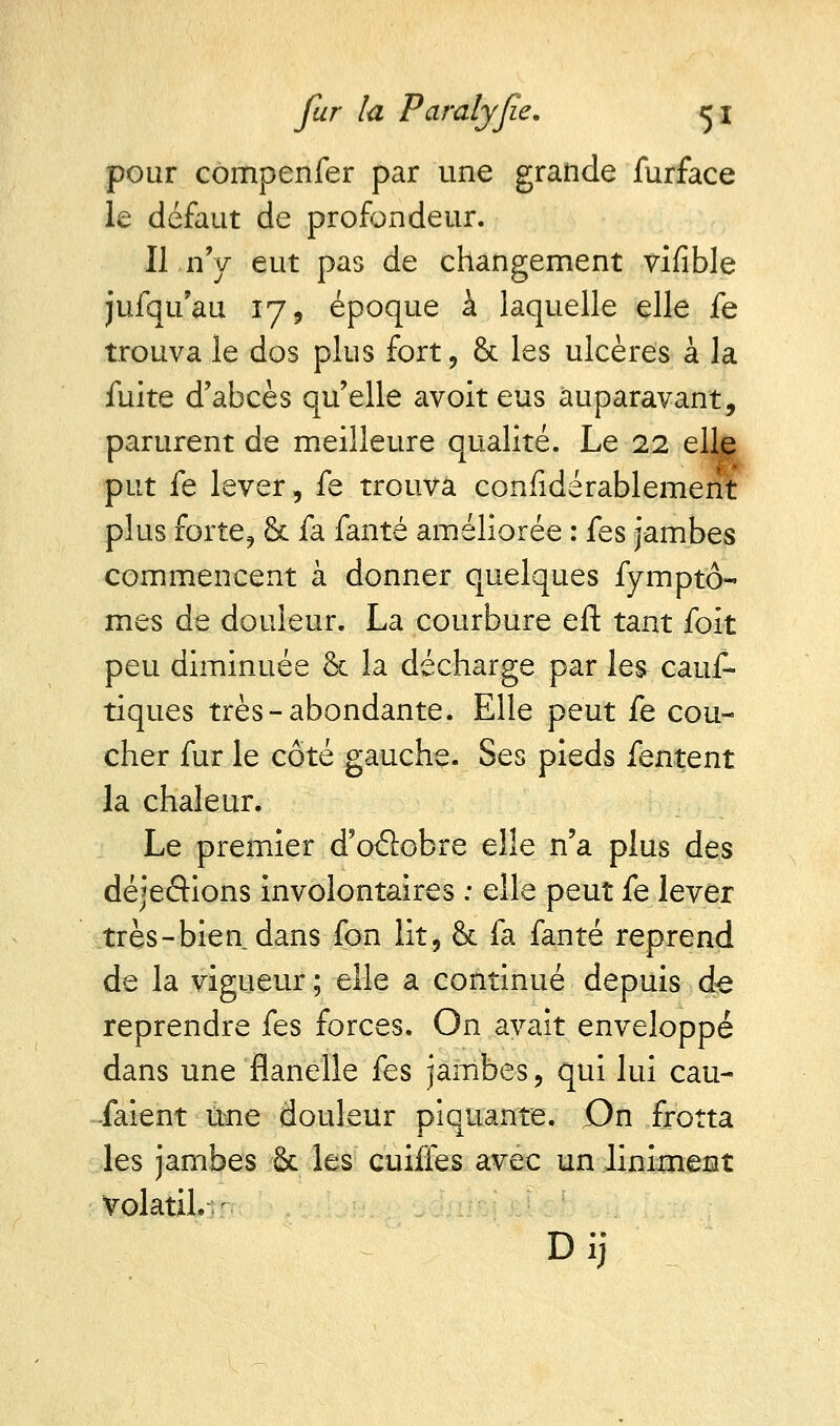 pour compenfer par une grande furface le défaut de profondeur. Il n'y eut pas de changement vifible jufqu'au 17, époque à laquelle elle fe trouva le dos plus fort, & les ulcères à la fuite d'abcès qu'elle avoit eus auparavant, parurent de meilleure qualité. Le 22 elle put fe lever, fe trouva confidérablement plus forte, & fa fanté améliorée : fes jambes commencent à donner quelques fymptô- mes de douleur. La courbure eft tant foit peu diminuée & la décharge par les- caus- tiques très-abondante. Elle peut fe cou- cher fur le côté gauche. Ses pieds fentent la chaleur. Le premier d'oâobre elle n'a plus des déjeâions involontaires : elle peut fe lever très-bien dans fon lit, & fa fanté reprend de la vigueur ; elle a continué depuis de reprendre fes forces. On avait enveloppé dans une flanelle fes jambes, qui lui cau- saient une douleur piquante. On frotta les jambes & les cuiffes avec un Uniment volatil.