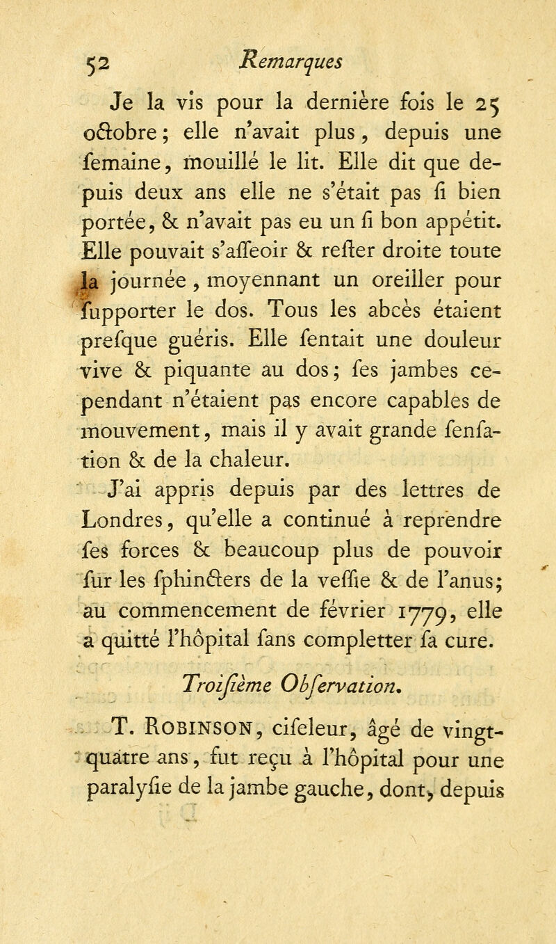 Je la vis pour la dernière fois le 25 oâobre ; elle n'avait plus, depuis une femaine, mouillé le lit. Elle dit que de- puis deux ans elle ne s'était pas fi bien portée, & n'avait pas eu un fi bon appétit. Elle pouvait s'affeoir &. relier droite toute la journée, moyennant un oreiller pour fupporter le dos. Tous les abcès étaient prefque guéris. Elle Tentait une douleur vive & piquante au dos; fes jambes ce- pendant n'étaient pas encore capables de mouvement, mais il y avait grande fenfa- tion & de la chaleur. J'ai appris depuis par des lettres de Londres, qu'elle a continué à reprendre fes forces & beaucoup plus de pouvoir fur les fphinâers de la veffie & de l'anus; au commencement de février 1779, elle a quitté l'hôpital fans completter fa cure. Troijième Observation. T. ROBINSON, cifeleur, âgé de vingt- quatre ans -, fut reçu à l'hôpital pour une paralyfie de la jambe gauche, dont> depuis