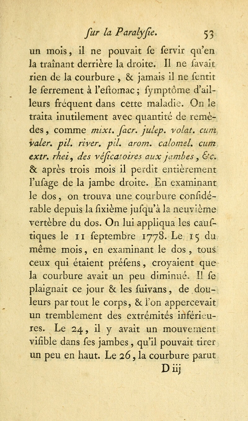 un mois, il ne pouvait fe fervir qu'en la traînant derrière la droite. Il ne favait rien de la courbure , & jamais il ne fentit le ferrement à l'eftornac ; fymptôme d'ail- leurs fréquent dans cette maladie. On le traita inutilement avec quantité de remè- des 9 comme mixt. facr. julep. volât, cum valer. pil. river, pli. arom. calomel. cum extr. rhei9 des véficatoires aux jambes , &c. & après trois mois il perdit entièrement l'ufage de la jambe droite. En examinant le dos 9 on trouva une courbure considé- rable depuis la fîxième jufqu'à la neuvième vertèbre du dos. On lui appliqua les cauf- tiques le 11 feptembre 1778. Le 15 du, même mois, en examinant le dos , tous ceux qui étaient préfens, croyaient que la courbure avait un peu diminué» ïl fe plaignait ce jour & les fuivans, de dou- leurs partout le corps, 8cTon appercevait un tremblement des extrémités inférieu- res. Le 24, il y avait un mouvement vifible dans fes jambes, qu'il pouvait tirer un peu en haut. Le 26, la courbure parut Diij