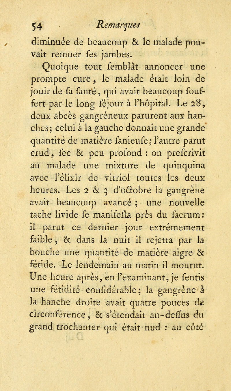 diminuée de beaucoup & le malade pou- vait remuer fes jambes. Quoique tout femblât annoncer une prompte cure, le malade était loin de jouir de fa fante, qui avait beaucoup fouf- fert par le long féjour à l'hôpital. Le 28, deux abcès gangreneux parurent aux han- ches; celui a la gauche donnait une grande quantité de matière fanieufe; l'autre parut crud, fec & peu profond : on prefcrivit au malade une mixture de quinquina avec l'élixir de vitriol toutes les deux heures. Les 2 & 3 d'oflobre la gangrène avait beaucoup avancé ; une nouvelle tache livide fe manifefta près du iacrum : il parut ce dernier jour extrêmement faible % & dans la nuit il rejetta par la bouche une quantité de matière aigre & fétide. Le lendemain au matin il mourut. Une heure après, en l'examinant, je fentis une fétidité confidérable; la gangrène à la hanche droite avait quatre pouces de circonférence 5 & s'étendait au-deffus du grand trochanter qui était nud : au côté