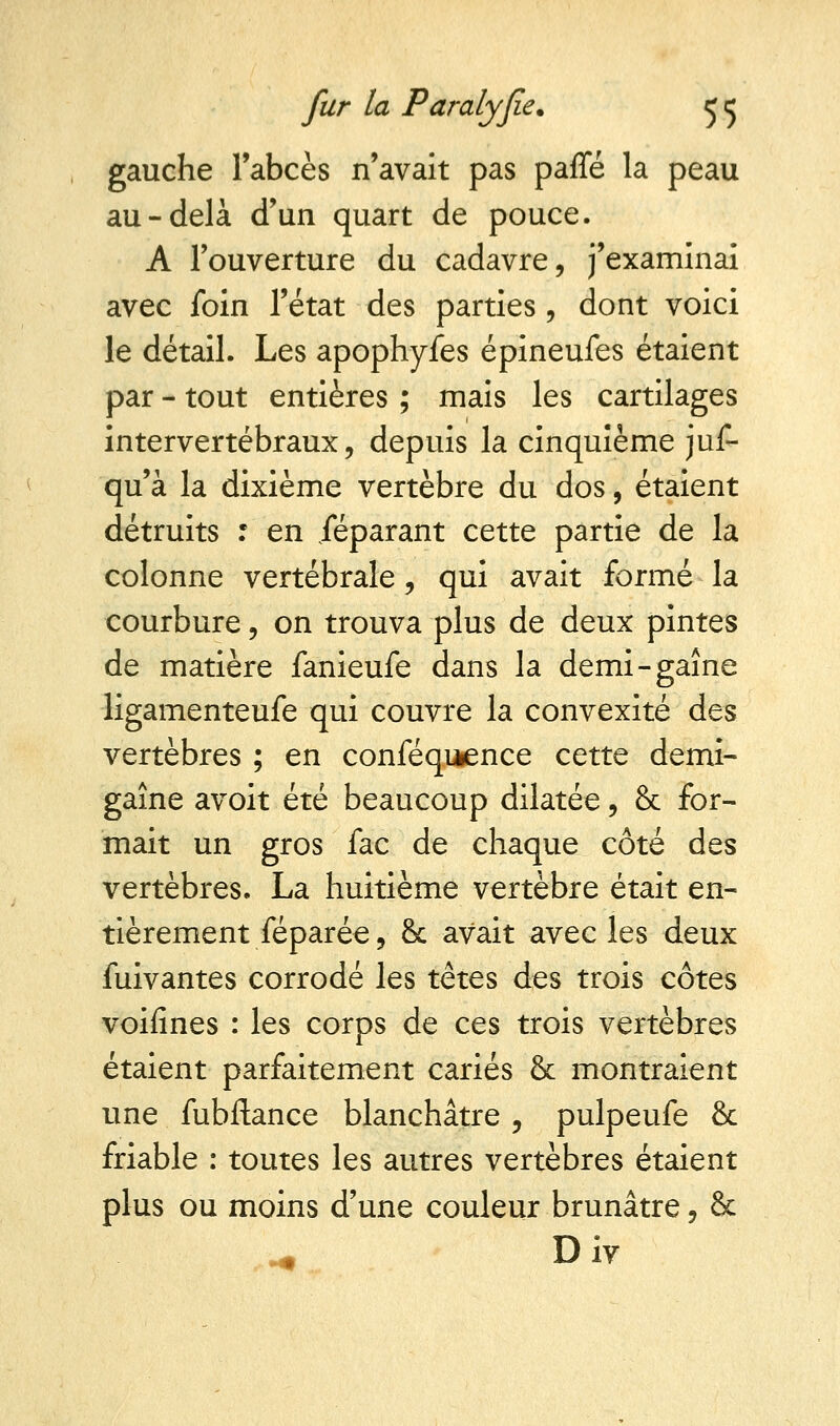 gauche l'abcès n'avait pas parlé la peau au-delà d'un quart de pouce. A l'ouverture du cadavre, j'examinai avec foin l'état des parties , dont voici le détail. Les apophyfes épineufes étaient par - tout entières ; mais les cartilages intervertébraux, depuis la cinquième jus- qu'à la dixième vertèbre du dos, étaient détruits r en jeparant cette partie de la colonne vertébrale, qui avait formé la courbure, on trouva plus de deux pintes de matière fanieufe dans la demi-gaine ligamenteufe qui couvre la convexité des vertèbres ; en conféqiaence cette demi- gaîne avoit été beaucoup dilatée, & for- mait un gros fac de chaque côté des vertèbres. La huitième vertèbre était en- tièrement féparée, & avait avec les deux fuivantes corrodé les têtes des trois côtes voifînes : les corps de ces trois vertèbres étaient parfaitement cariés & montraient une fubftance blanchâtre , pulpeufe & friable : toutes les autres vertèbres étaient plus ou moins d'une couleur brunâtre, & Div