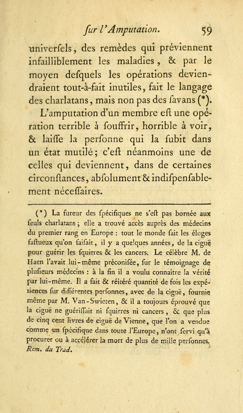tiniverfels, des remèdes qui préviennent infailliblement les maladies , & par le moyen defquels les opérations devien- draient tout-à-fait inutiles, fait le langage des charlatans, mais non pas des favans (*). L'amputation d'un membre eft une opé- ration terrible à fouffrir, horrible à voir, & laifle la perfonne qui la fubit dans un état mutilé; c'eft néanmoins une de celles qui deviennent, dans de certaines circonftances, abfolument &indifpenfable- ment néceffaires. (*) La fureur des fpécifiques ne s'eft. pas bornée aux feuls charlatans ; elle a trouvé accès auprès des médecins du premier rang en Europe : tout le monde fait les éloges faftueux qu'on faifait, il y a quelques années, de la ciguë pour guérir les fquirres & les cancers. Le célèbre M. de Haen l'avait lui-même préconifée, fur le témoignage de plufieurs médecins : à la fin il a voulu connaître la vérité par lui-même. Il a fait & réitéré quantité de fois les expé- riences fur différentes perfonnes, avec de la ciguë, fournie même par M. Van - Swieten, & il a toujours éprouvé que la ciguë ne guériflait ni fquirres ni cancers , & que plus de cinq cent livres de ciguë de Vienne, que Ton a vendue comme un fpécifique dans toute l'Europe, n'ont fervi qu'à procurer ou à accélérer la mort de plus de mille perfonnes. Rem. du Trad.