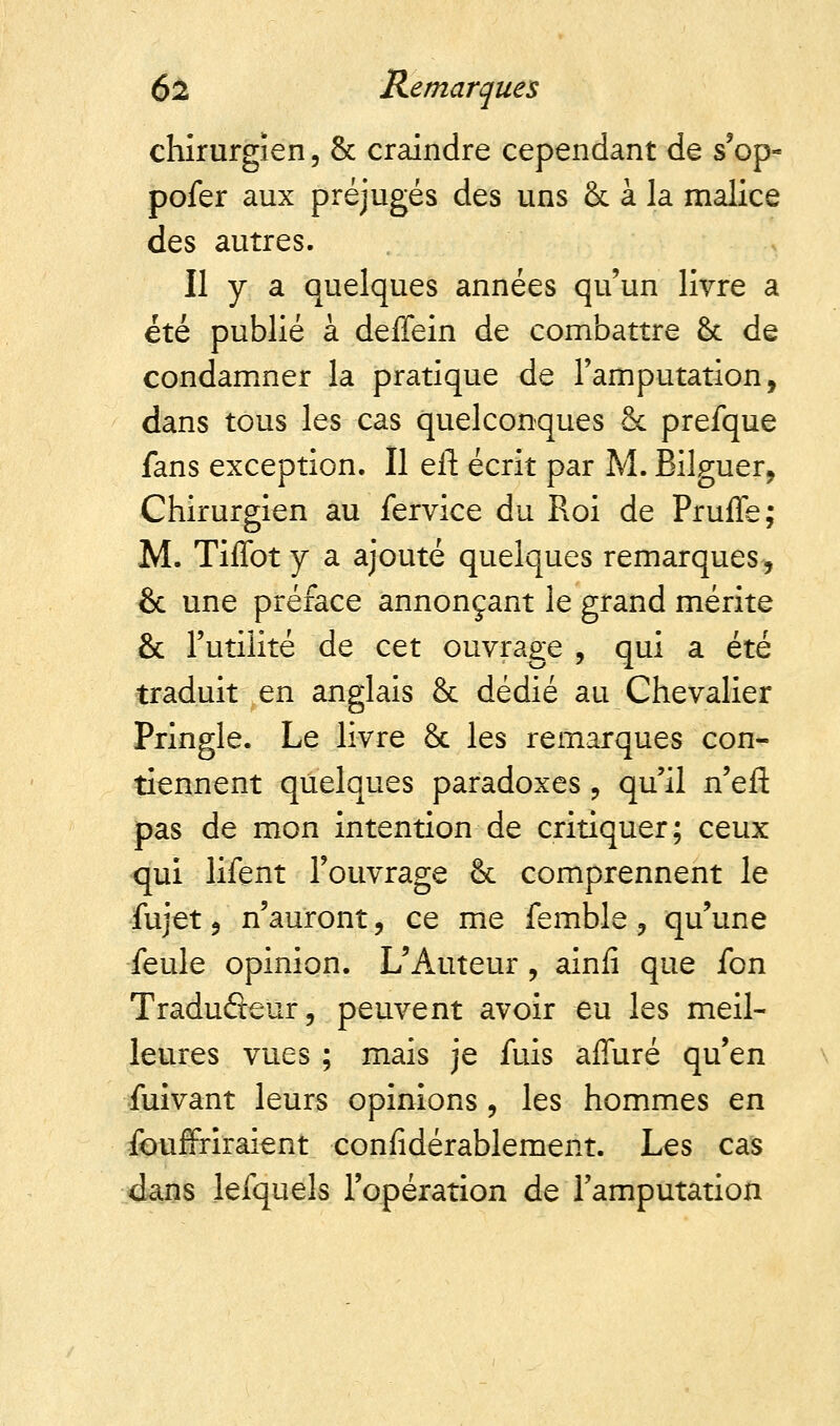 chirurgien, & craindre cependant de s'op- pofer aux préjugés des uns & à la malice des autres. Il y a quelques années qu'un livre a été publié à deffein de combattre & de condamner la pratique de l'amputation, dans tous les cas quelconques Se prefque fans exception. Il eft écrit par M. Bilguer, Chirurgien au fervice du Roi de Pruffe; M. Tiffoty a ajouté quelques remarques, & une préface annonçant le grand mérite & l'utilité de cet ouvrage , qui a été traduit en anglais & dédié au Chevalier Pringle. Le livre & les remarques con- tiennent quelques paradoxes , qu'il n'efl: pas de mon intention de critiquer; ceux qui lifent l'ouvrage 6c comprennent le fujet, n'auront, ce me femble, qu'une feule opinion. L'Auteur , ainfi que fon Traduôeur, peuvent avoir eu les meil- leures vues ; mais je fuis affuré qu'en fuivant leurs opinions , les hommes en fouffriraient confidérablement. Les cas dans lefquels l'opération de l'amputation
