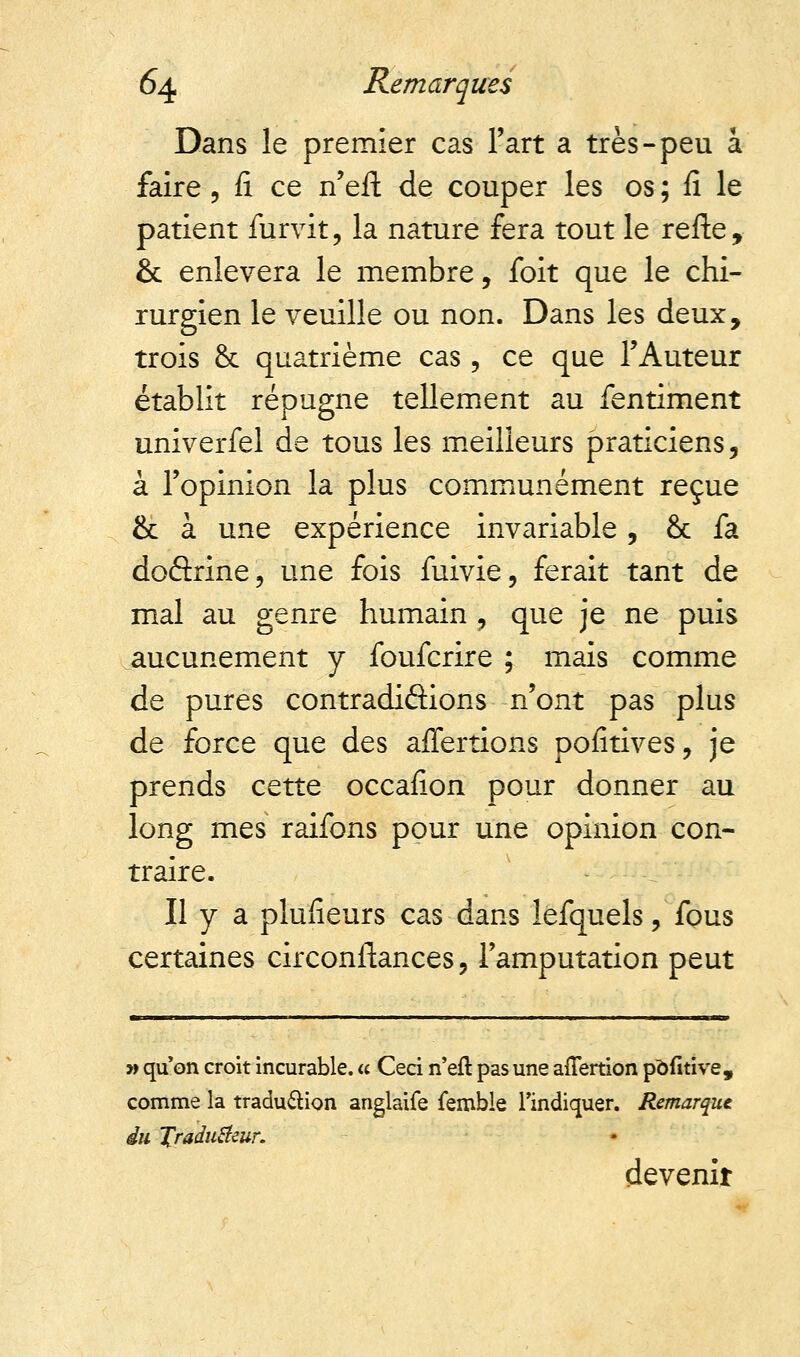 Dans le premier cas l'art a très-peu a faire , fi ce n'eit de couper les os ; fi le patient furvit, la nature fera tout le refte, & enlèvera le membre, foit que le chi- rurgien le veuille ou non. Dans les deux, trois & quatrième cas, ce que l'Auteur établit répugne tellement au fentiment univerfel de tous les meilleurs praticiens, à l'opinion la plus communément reçue & à une expérience invariable , & fa doârine, une fois fuivie, ferait tant de mal au genre humain ? que je ne puis aucunement y foufcrire ; mais comme de pures contradiâions n'ont pas plus de force que des affertions pofitives, je prends cette occafion pour donner au long mes raifons pour une opinion con- traire. Il y a plufieurs cas dans lefquels, fous certaines circonftances , l'amputation peut a qu'on croit incurable. « Ceci n'efr. pas une aflertion pdfitive, comme la traduction anglaife femble l'indiquer. Remarque du Jradutfeur. devenir