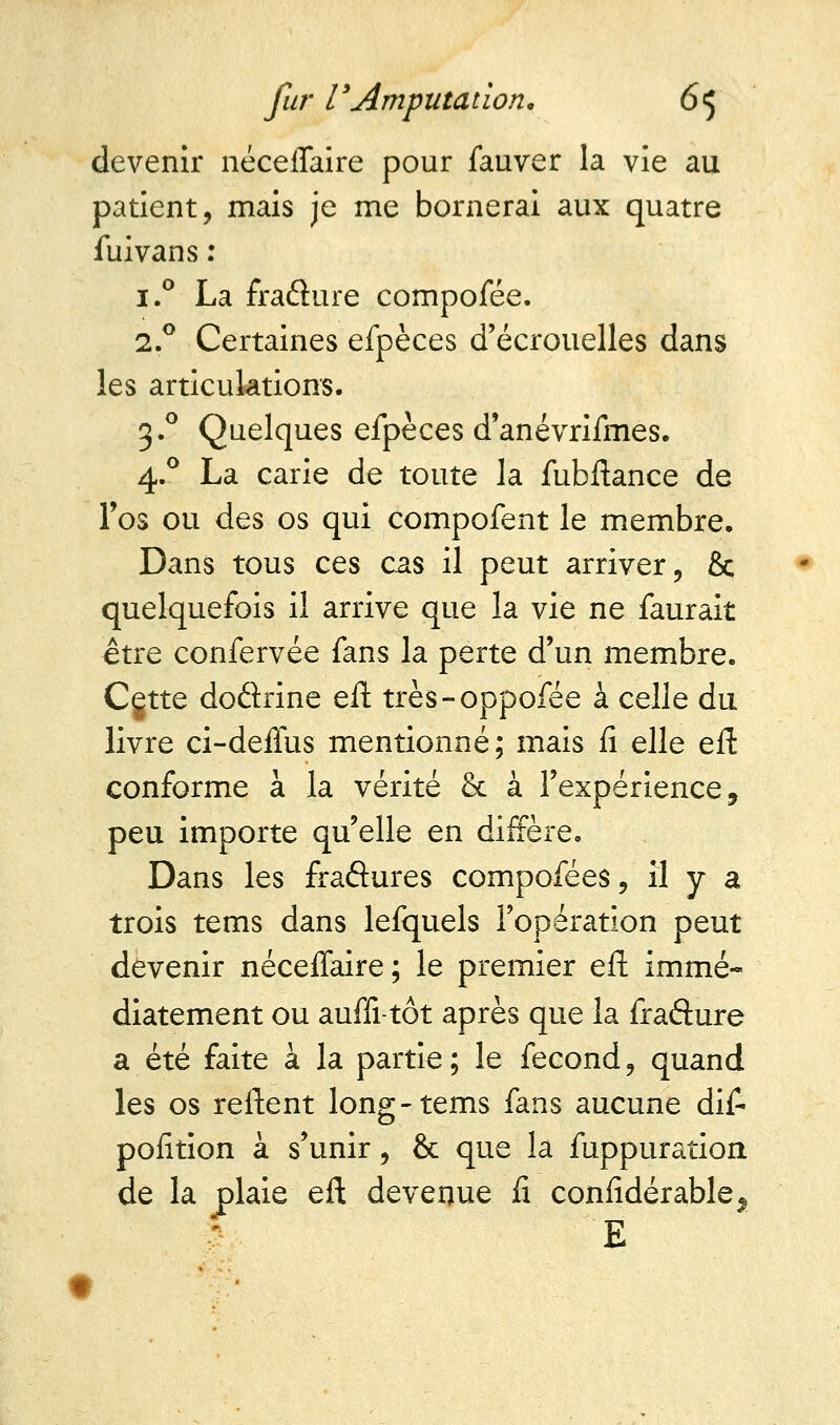 devenir néceffaire pour fauver la vie au patient, mais je me bornerai aux quatre fui van s : i.° La fraflure compofée. 2.0 Certaines efpèces d'écrouelles dans les articulations. 3.0 Quelques efpèces d'anévrifmes. 4.0 La carie de toute la fubftance de l'os ou des os qui compofent le membre. Dans tous ces cas il peut arriver, & quelquefois il arrive que la vie ne faurait être confervée fans la perte d'un membre. Cgtte dodrine eft très-oppofée à celle du livre ci-deffus mentionné; mais fi elle eft conforme à la vérité & à l'expérience, peu importe qu'elle en diffère. Dans les fraftures compofées, il y a trois tems dans lefquels l'opération peut devenir néceffaire ; le premier eft immé- diatement ou auffi-tôt après que la frafture a été faite à la partie; le fécond, quand les os reftent long-tems fans aucune dif- pofition à s'unir, & que la fuppuration de la plaie eft devenue fi considérable. i e