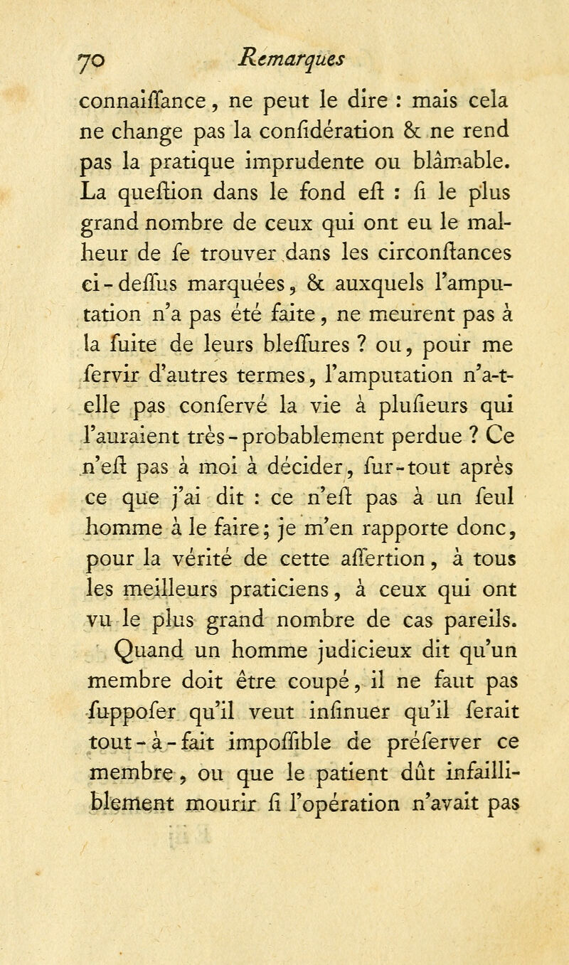 connaiffance, ne peut le dire : mais cela ne change pas la considération & ne rend pas la pratique imprudente ou blâmable. La queftion dans le fond efl : fi le plus grand nombre de ceux qui ont eu le mal- heur de fe trouver dans les circonftances ei-deffus marquées, & auxquels l'ampu- tation n'a pas été faite, ne meurent pas à la fuite de leurs bleffures ? ou, pour me fervir d'autres termes, l'amputation n'a-t- elle pas confervé la vie à plusieurs qui l'auraient très - probablement perdue ? Ce n'eil pas à moi à décider, fur-tout après ce que j'ai dit : ce n'eft pas à un feul homme à le faire; je m'en rapporte donc, pour la vérité de cette affertion, à tous les meilleurs praticiens, à ceux qui ont vu le plus grand nombre de cas pareils. Quand un homme judicieux dit qu'un membre doit être coupé, il ne faut pas fuppofer qu'il veut infinuer qu'il ferait tout-à-fait impoffible de préferver ce membre, ou que le patient dût infailli- blement mourir fi l'opération n'avait pas