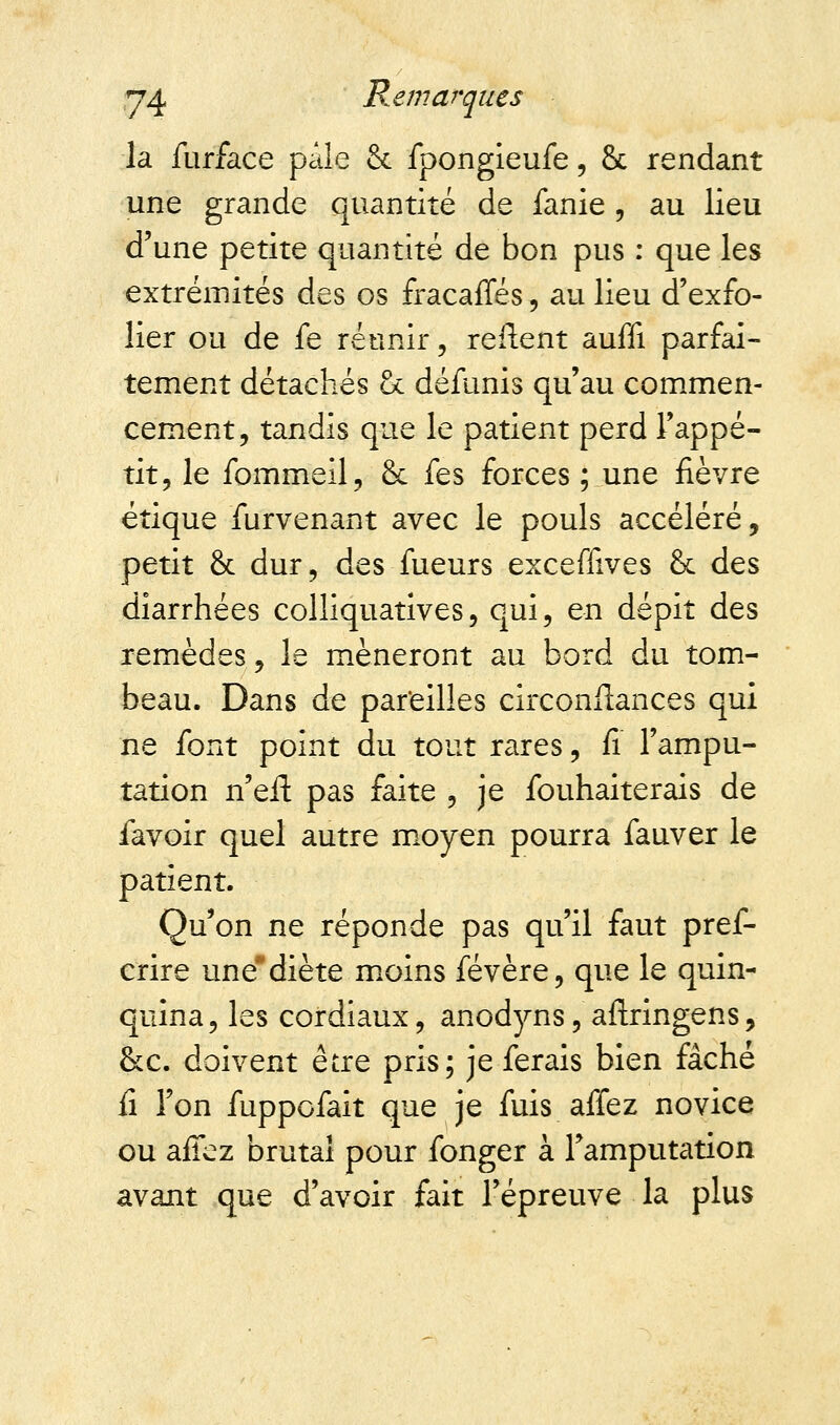 la furface pâle & fpongleufe, 8c rendant une grande quantité de fanie , au lieu d'une petite quantité de bon pus : que les extrémités des os fracaffés \ au lieu d'exfo- lier ou de fe réunir, reflent auffi parfai- tement détachés oc défunis qu'au commen- cement, tandis que le patient perd l'appé- tit, le fommeil, & fes forces ; une fièvre étique furvenant avec le pouls accéléré, petit 8c dur, des fueurs exceffives 8c des diarrhées colliquatives, qui, en dépit des remèdes, le mèneront au bord du tom- beau. Dans de pareilles circonflances qui ne font point du tout rares, fi l'ampu- tation n'eft pas faite , je fouhaiterais de lavoir quel autre moyen pourra fauver le patient. Qu'on ne réponde pas qu'il faut pref- crire une diète moins févère, que le quin- quina, les cordiaux, anodyns, aftringens, &c. doivent être pris; je ferais bien fâché fî l'on fuppofait que je fuis affez novice ou affez brutal pour fonger à l'amputation avant que d'avoir fait l'épreuve la plus