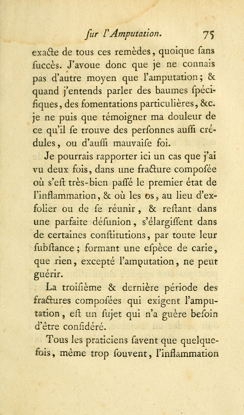 exa&e de tous ces remèdes, quoique fans fuccès. J'avoue donc que je ne connais pas d'autre moyen que l'amputation; 8c quand j'entends parler des baumes fpéci- fiques, des fomentations particulières, &c. je ne puis que témoigner ma douleur de ce qu'il fe trouve des perfonnes auffi cré* dules, ou d'auffi mauvaife foi. Je pourrais rapporter ici un cas que j'ai vu deux fois, dans une fraâure compofée où s'eft très-bien paffé le premier état de l'inflammation, & où les os, au lieu d'ex- folier ou de fe réunir , & reliant dans une parfaite défunion, s'élargiffent dans de certaines conltitutions, par toute leur fubftance ; formant une efpèce de carie, que rien, excepté l'amputation, ne peut guérir. La troiiième & dernière période des fraéhires compofées qui exigent l'ampu- tation, eft un fujet qui n'a guère befoin d'être confidéré. Tous les praticiens favent que quelque- fois, même trop fouvent, l'inflammation