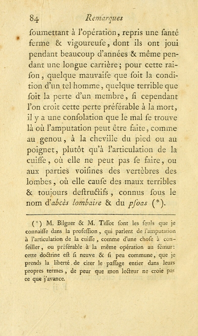 foumettant à l'opération, repris une fanté ferme & vigoureufe, dont ils ont joui pendant beaucoup d'années & même pen- dant une longue carrière ; pour cette rai- fon, quelque mauvaise que foit la condi- tion d'un tel homme, quelque terrible que foit la perte d'un membre, fi cependant l'on croit cette perte préférable à la mort, il y a une confolation que le mai fe trouve là où l'amputation peut être faite, comme au genou, à la cheville du pied ou au poignet, plutôt qu'à l'articulation de la cuiffe, où elle ne peut pas fe faire, ou aux parties voifines des vertèbres des lombes, où elle caufe des maux terribles & toujours deftruétifs , connus fous le nom à!abcès lombaire & du pfoas (*). (*) M. Bilguer & M. Tiiïot font les feuîs que je connahTe dans la profefîion , qui parlent de l'amputation à l'articulation de la cuuTe, comme d'une chofe à con- feiller, ou préférable à la même opération au fémur: cette doctrine eft fi neuve & fi peu commune, que je prends la liberté. de citer le pafTage entier dans leurs propres termes , de peur que mon lecteur ne croie pa* ce que j'avance.