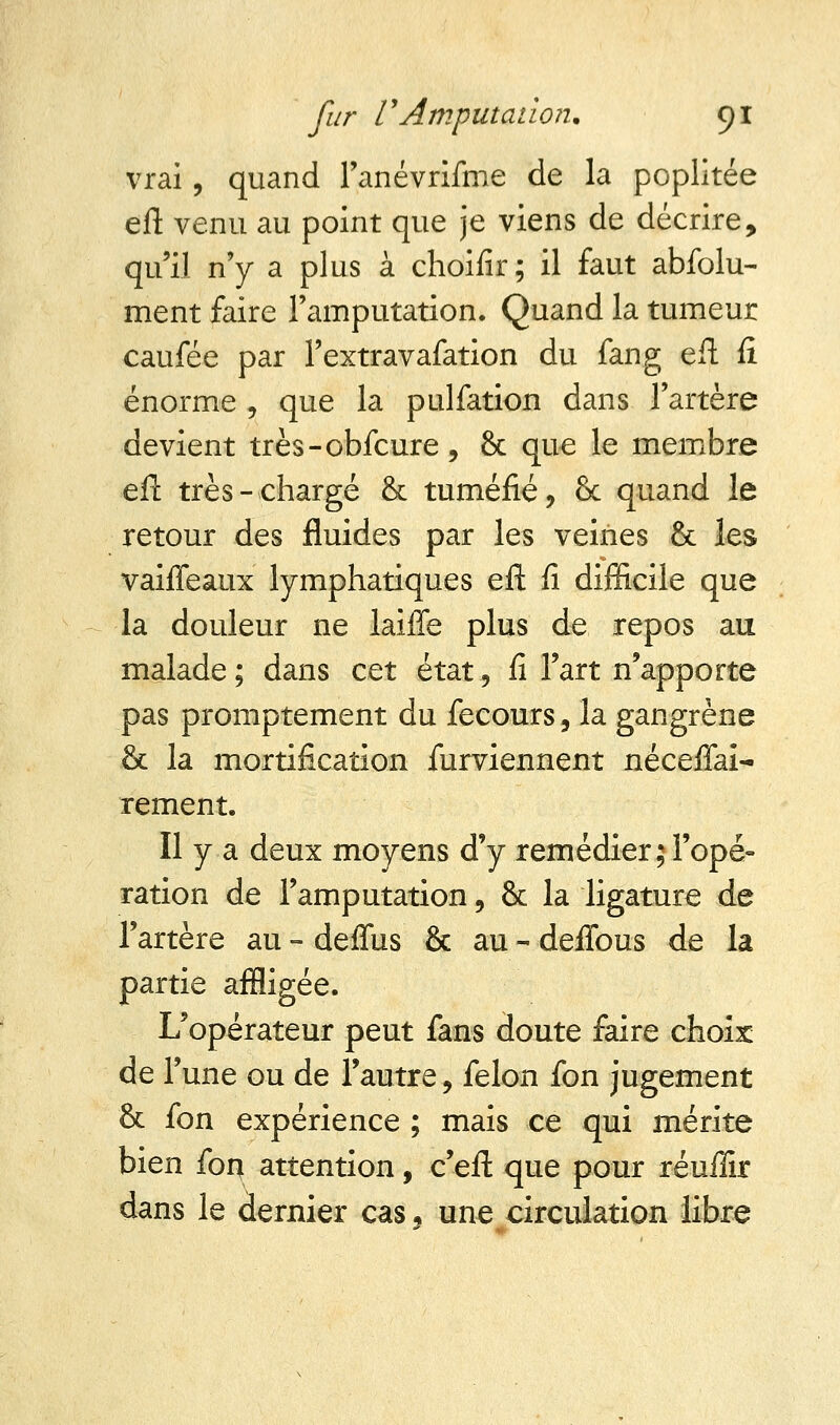 vrai, quand l'anévrifme de la poplitée eft venu au point que je viens de décrire, qu'il n'y a plus à choifir; il faut abfolu- ment faire l'amputation. Quand la tumeur caufée par Fextravafation du fan g eft fi énorme , que la pulfation dans l'artère devient très-obfcure, 8c que le membre eft très-chargé & tuméfié, 8c quand le retour des fluides par les veines & les vaiffeaux lymphatiques eft fi difficile que la douleur ne laifTe plus de repos au malade ; dans cet état, fi l'art n'apporte pas promptement du fecours, la gangrène 8c la mortification furviennent néceffai- rement. Il y a deux moyens d'y remédier;l'opé- ration de l'amputation ? 8c la ligature de l'artère au - deffus 8c au * deffous de la partie affligée. L'opérateur peut fans doute faire choix de l'une ou de l'autre, félon fon jugement 8c fon expérience ; mais ce qui mérite bien for* attention, c'eft que pour réufiir dans le dernier cas 5 une circulation libre