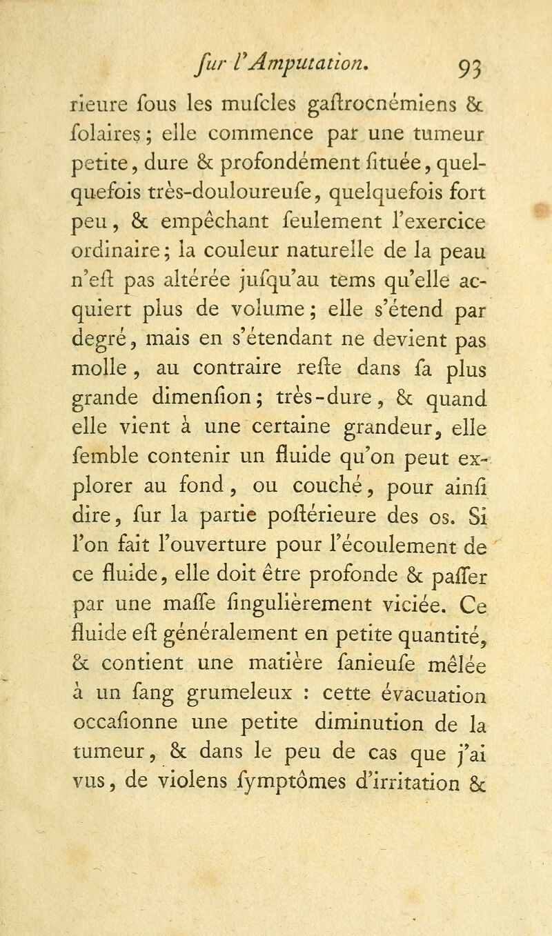 rieure fous les mufcles gaftrocnémiens & folaires ; elle commence par une tumeur petite, dure & profondément fituée, quel- quefois très-douloureufe, quelquefois fort peu, & empêchant feulement l'exercice ordinaire ; la couleur naturelle de la peau n'eft pas altérée jufqu'au tems qu'elle ac- quiert plus de volume ; elle s'étend par degré , mais en s'étendant ne devient pas molle , au contraire relie dans fa plus grande dimenfion; très-dure, & quand elle vient à une certaine grandeur5 elle femble contenir un fluide qu'on peut ex- plorer au fond, ou couché, pour ainfi dire, fur la partie poftérieure des os. Si l'on fait l'ouverture pour l'écoulement de ce fluide, elle doit être profonde & paffer par une maffe iingulièrement viciée. Ce fluide eft généralement en petite quantité, & contient une matière fanieufe mêlée à un fang grumeleux : cette évacuation occafionne une petite diminution de la tumeur, & dans le peu de cas que j'ai vus, de violens fymptômes d'irritation &