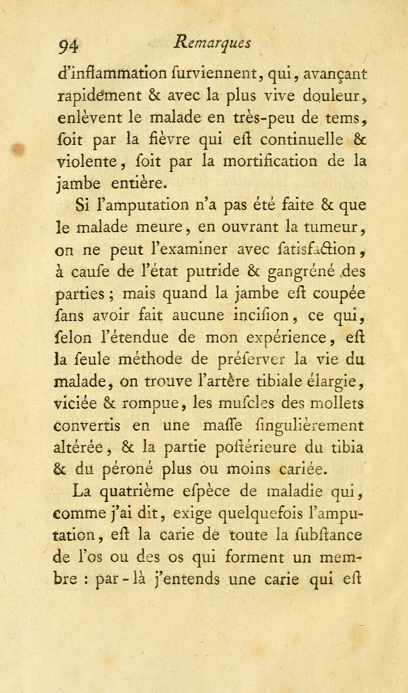 d'inflammation furviennent, qui, avançant rapidement 8c avec la plus vive douleur, enlèvent le malade en très-peu de tems, foit par la fièvre qui eft continuelle & violente, foit par la mortification de la jambe entière. Si l'amputation n'a pas été faite 8c que le malade meure, en ouvrant la tumeur, on ne peut l'examiner avec fatisfàétion, à caufe de l'état putride 8c gangrené .des parties ; mais quand la jambe eft coupée fans avoir fait aucune inciiion, ce qui, félon l'étendue de mon expérience, eft la feule méthode de préferver la vie du malade, on trouve l'artère tibiale élargie, viciée 8c rompue, les mufcles des mollets convertis en une maffe fingulièrement altérée j 8c la partie poftérieure du tibia 8c du péroné plus ou moins cariée. La quatrième efpèce de maladie qui, comme j'ai dit, exige quelquefois l'ampu- tation , eft la carie de toute la fubftance de l'os ou des os qui forment un mem- bre : par - là j'entends une carie qui eft