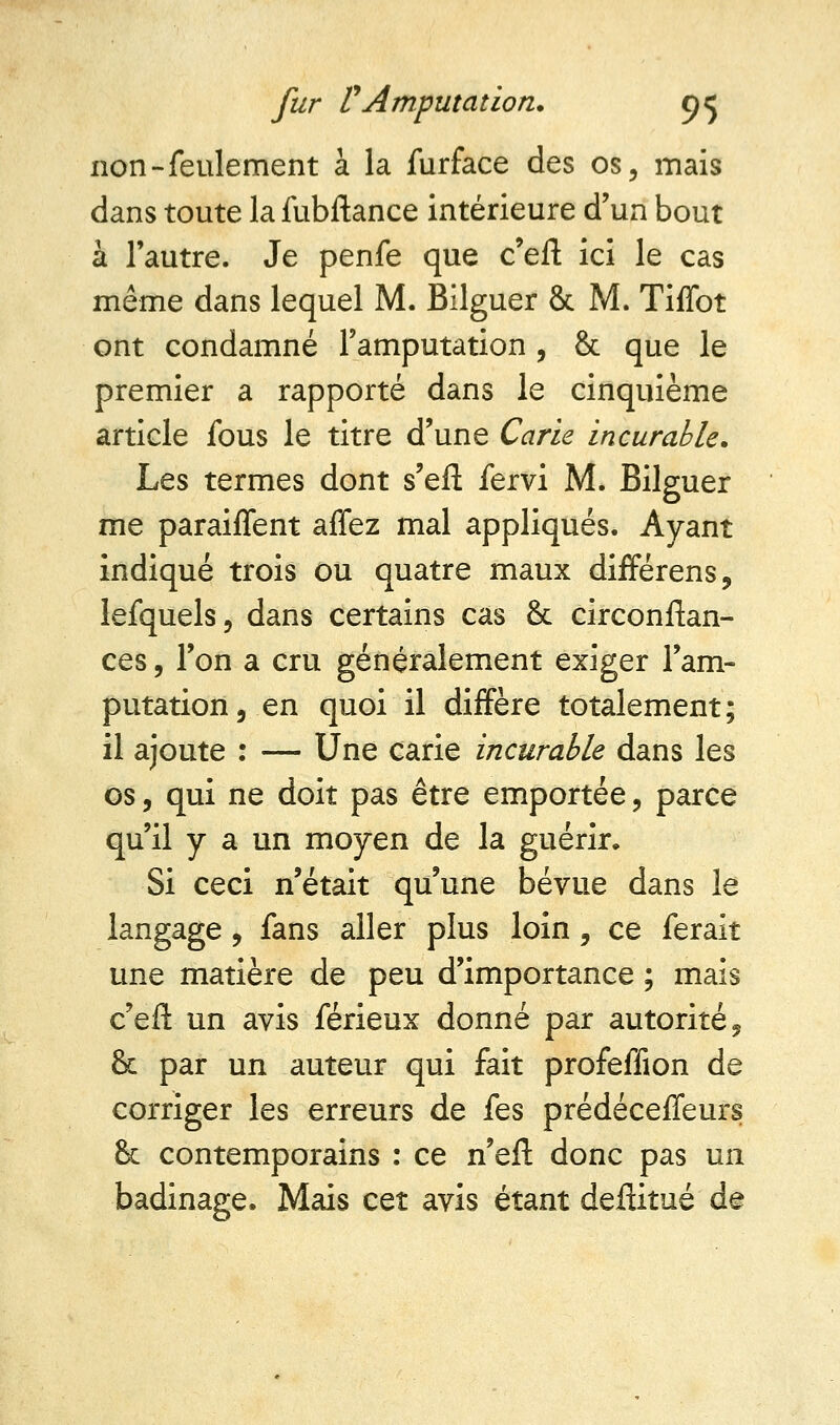 non-feulement à la furface des os, mais dans toute la fubftance intérieure d'un bout à l'autre. Je penfe que c'en1 ici le cas même dans lequel M. Bilguer & M. Tiffot ont condamné l'amputation , & que le premier a rapporté dans le cinquième article fous le titre d'une Carie incurable. Les termes dont s'eft fervi M. Bilguer me paraiffent affez mal appliqués. Ayant indiqué trois ou quatre maux différens, lefquels, dans certains cas & circonflan- ces, l'on a cru généralement exiger l'am- putation, en quoi il diffère totalement; il ajoute : — Une carie incurable dans les os, qui ne doit pas être emportée, parce qu'il y a un moyen de la guérir» Si ceci n'était qu'une bévue dans le langage, fans aller plus loin, ce ferait une matière de peu d'importance ; mais c'eft un avis férieux donné par autorité, & par un auteur qui fait profeffion de corriger les erreurs de fes prédéceffeurs & contemporains : ce n'efï donc pas un badinage. Mais cet avis étant deftitué de