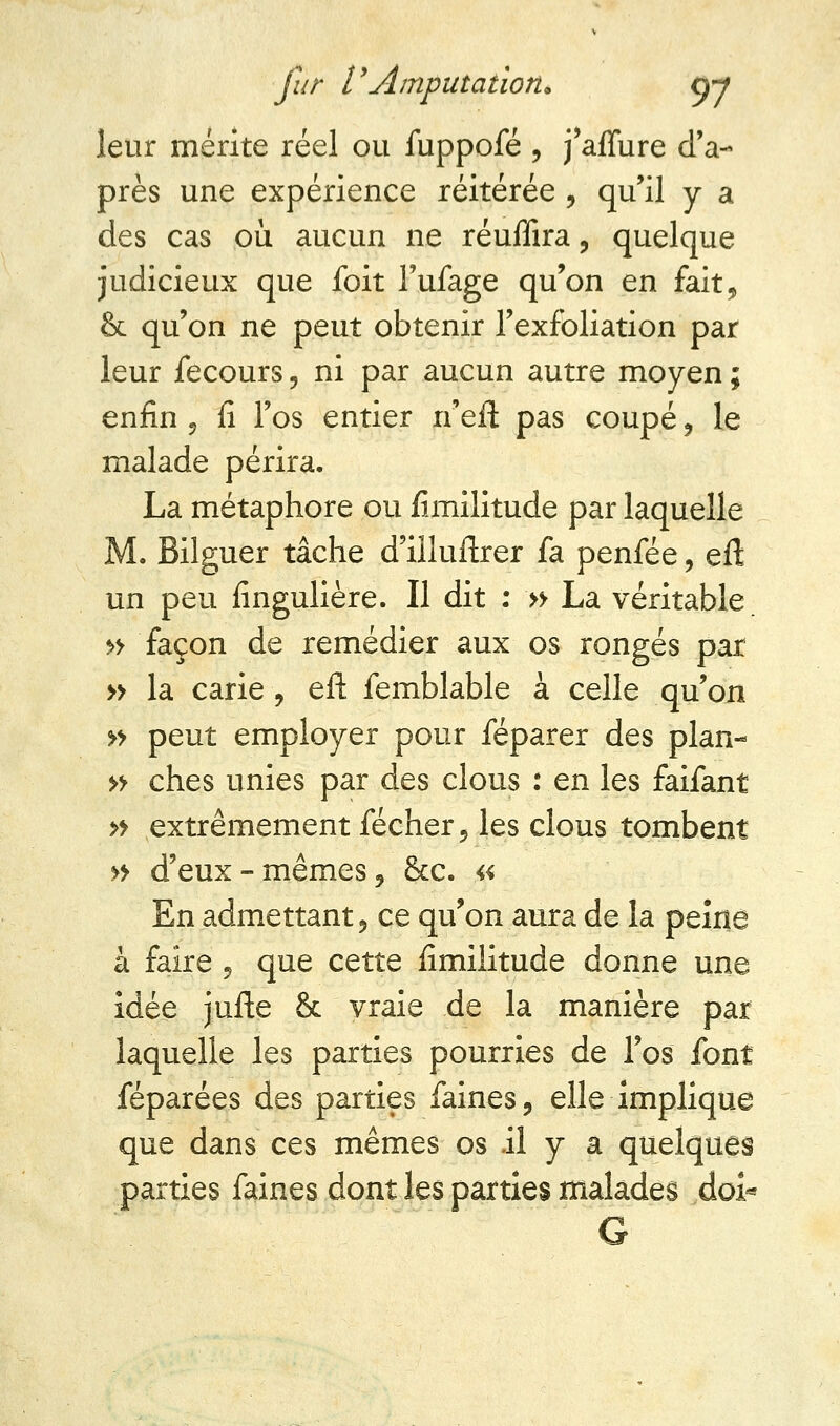 leur mérite réel ou fuppofé , j'affure d'a- près une expérience réitérée , qu'il y a des cas où aucun ne réuffira, quelque judicieux que foit l'ufage qu'on en fait, & qu'on ne peut obtenir l'exfbliation par leur iecours , ni par aucun autre moyen ; enfin , fi l'os entier n'eft pas coupé , le malade périra. La métaphore ou fimilitude par laquelle M. Bilguer tâche d'illuftrer fa penfée, eft un peu fingulière. Il dit : » La véritable. » façon de remédier aux os rongés par » la carie , eft femblable à celle qu'on » peut employer pour féparer des plan- » ches unies par des clous : en les faifant » extrêmement fécher, les clous tombent » d'eux-mêmes, &c. a En admettant, ce qu'on aura de la peine à faire , que cette fimilitude donne une idée jufte & vraie de la manière par laquelle les parties pourries de l'os font féparées des parties faines, elle implique que dans ces mêmes os il y a quelques parties faines dont les parties malades doi* G