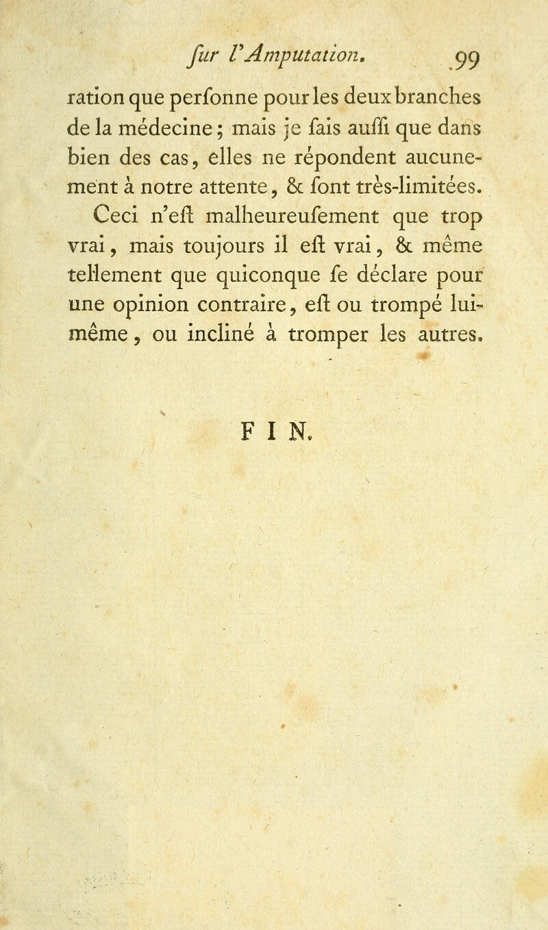 ration que perfonne pour les deux branches de la médecine ; mais je fais auffi que dans bien des cas, elles ne répondent aucune- ment à notre attente, & font très-limitées. Ceci n'eft malheureufement que trop vrai, mais toujours il eft vrai, & même tellement que quiconque fe déclare pour une opinion contraire, eft ou trompé lui- même , ou incliné à tromper les autres. F I N.