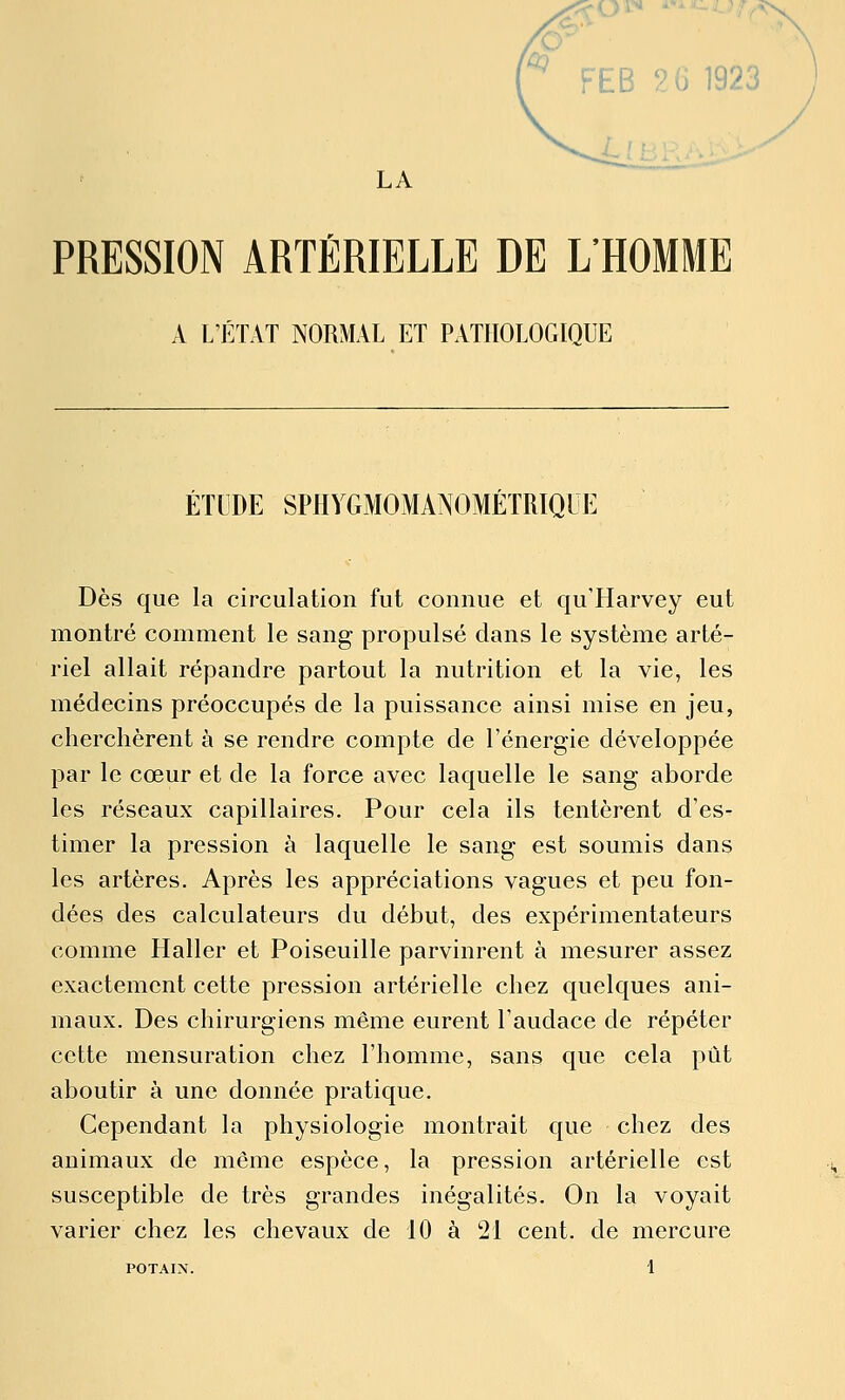 FEB 2 y 1923 j LA PRESSION ARTÉRIELLE DE L'HOMME A L'ÉTAT NORMAL ET PATHOLOGIQUE ÉTUDE SPHYGMOMANOMÉTRIQUE Dès que la circulation fut connue et qu'Harvey eut montré comment le sang propulsé clans le système arté- riel allait répandre partout la nutrition et la vie, les médecins préoccupés de la puissance ainsi mise en jeu, cherchèrent à se rendre compte de l'énergie développée par le cœur et de la force avec laquelle le sang aborde les réseaux capillaires. Pour cela ils tentèrent d'es- timer la pression à laquelle le sang est soumis dans les artères. Après les appréciations vagues et peu fon- dées des calculateurs du début, des expérimentateurs comme Haller et Poiseuille parvinrent à mesurer assez exactement cette pression artérielle chez quelques ani- maux. Des chirurgiens même eurent l'audace de répéter cette mensuration chez l'homme, sans que cela pût aboutir à une donnée pratique. Cependant la physiologie montrait que chez des animaux de même espèce, la pression artérielle est susceptible de très grandes inégalités. On la voyait varier chez les chevaux de 10 à 21 cent, de mercure