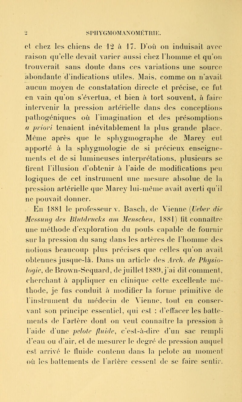 cl chez les chiens de 12 à 17. D'où on induisait avec raison qu'elle devait varier aussi chez l'homme et qu'on trouverait sans doute dans ces variations une source ahondante d'indications utiles. Mais, comme on n'avait aucun moyen de constatation directe et précise, ce fut en vain qu'on s'évertua, et bien à tort souvent, à faire intervenir la pression artérielle dans des conceptions palhogéniques où l'imagination et des présomptions a priori tenaient inévitablement la plus grande place. Même après que le sphygmographe de Marey eut apporté à la sphygmologie de si précieux enseigne- ments et de si lumineuses interprétations, plusieurs se firent l'illusion d'obtenir à l'aide de modifications peu logiques de cet instrument une mesure absolue de la pression artérielle que Marey lui-môme avait averti qu'il ne pouvait donner. En 1881 le professeur v. Bascli, de Vienne [Uebcr die Messung des Bluklnicks am Menschen, 1881) fit connaître une méthode d'exploration du pouls capable de fournir sur la pression du sang dans les artères de l'homme des notions beaucoup plus précises que celles qu'on avait obtenues jusque-là. Dans un article des Arch. de Physio- logie, de Brown-Sequard, de juillet 1889, j'ai dit comment, cherchant à appliquer en clinique cette excellente mé- thode, je fus conduit à modifier la forme primitive de l'instrument du médecin de Menne, tout en conser- vant son principe essentiel, qui est : d'effacer les batte- ments de l'artère dont on veut connaître la pression à l'aide d'une pelote fluide, c'cst-îi-dire d'un sac rempli d'eau ou d'air, et de mesurer le degré de pression auquel est arrivé le lluide contenu dans la pelote au moment où les battements de l'artère cessent de se faire sentir.