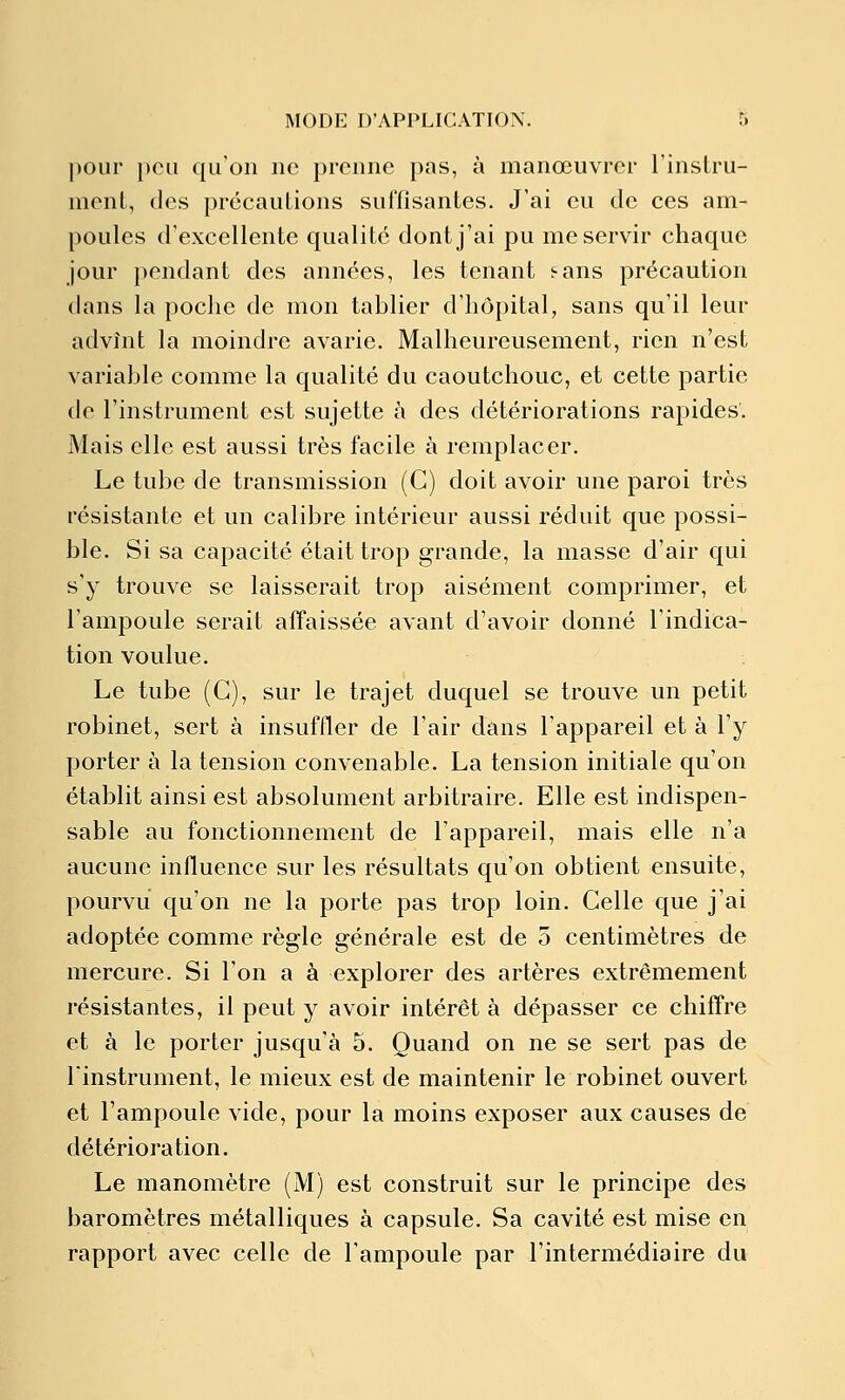 pour peu qu'on ne prenne pas, à manœuvrer l'instru- ment, des précautions suffisantes. J'ai eu de ces am- poules d'excellente qualité dont j'ai pu me servir chaque jour pendant des années, les tenant s-ans précaution dans la poche de mon tablier d'hôpital, sans qu'il leur advînt la moindre avarie. Malheureusement, rien n'est variable comme la qualité du caoutchouc, et cette partie de l'instrument est sujette à des détériorations rapides. Mais elle est aussi très facile à remplacer. Le tube de transmission (C) doit avoir une paroi très résistante et un calibre intérieur aussi réduit que possi- ble. Si sa capacité était trop grande, la masse d'air qui s'y trouve se laisserait trop aisément comprimer, et l'ampoule serait affaissée avant d'avoir donné l'indica- tion voulue. Le tube (G), sur le trajet duquel se trouve un petit robinet, sert à insuffler de l'air dans l'appareil et à l'y porter à la tension convenable. La tension initiale qu'on établit ainsi est absolument arbitraire. Elle est indispen- sable au fonctionnement de l'appareil, mais elle n'a aucune influence sur les résultats qu'on obtient ensuite, pourvu qu'on ne la porte pas trop loin. Celle que j'ai adoptée comme règle générale est de 5 centimètres de mercure. Si l'on a à explorer des artères extrêmement résistantes, il peut y avoir intérêt à dépasser ce chiffre et à le porter jusqu'à 5. Quand on ne se sert pas de l'instrument, le mieux est de maintenir le robinet ouvert et l'ampoule vide, pour la moins exposer aux causes de détérioration. Le manomètre (M) est construit sur le principe des baromètres métalliques à capsule. Sa cavité est mise en rapport avec celle de l'ampoule par l'intermédiaire du