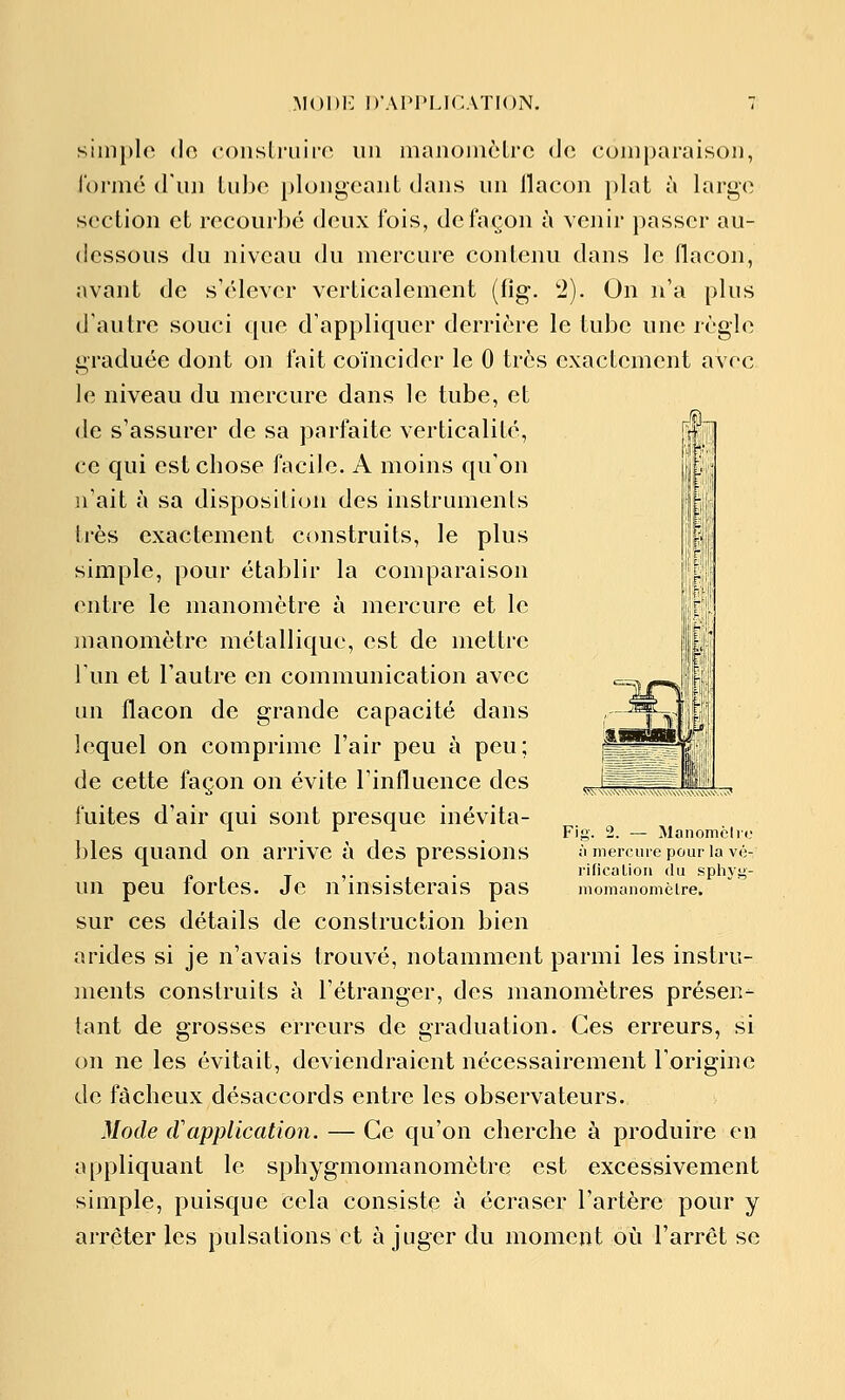 MODi: D'AI'l'LICATION. simple <lo <'<)nsli-uii'n un inanoiiièLrc de comparaison, formé (riiji Liibe plongeant dans un llacon plat à large section et recourbé deux fois, de façon à venir passer au- dessous du niveau du mercure contenu dans le flacon, avant de s'élever verticalement (fig. '2). On n'a plus d'autre souci que d'appliquer derrière le tube une règle graduée dont on lait coïncider le 0 très exactement avec le niveau du mercure dans le tube, et de s'assurer de sa parfaite verticalité, ce qui est cbose facile. A moins qu'on n'ait à sa disposition des instruments très exactement construits, le plus simple, pour établir la comparaison entre le manomètre à mercure et le manomètre métallique, est de mettre l'un et l'autre en communication avec lui flacon de grande capacité dans lequel on comprime l'air peu à peu; de cette façon on évite l'influence des fuites d'air qui sont presque inévita- bles quand on arrive à des pressions un peu fortes. Je n'insisterais pas sur ces détails de construction bien arides si je n'avais trouvé, notamment parmi les instru- ments construits à l'étranger, des manomètres présen- tant de grosses erreurs de graduation. Ces erreurs, si on ne les évitait, deviendraient nécessairement l'origine de fâcheux désaccords entre les observateurs. Mode cl application. — Ce qu'on cherche à produire en appliquant le sphygmomanomètre est excessivement simple, puisque cela consiste à écraser l'artère pour y arrêter les pulsations et à juger du moment où l'arrêt se ta. 2. — Manomciro à mercure pour la vé- rificalion du sphjg- nionianoniclre.