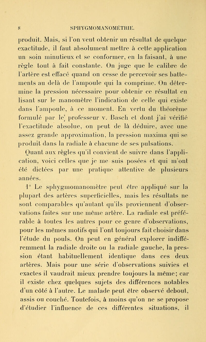 produit. Mais, si l'on veut obtenir un résultat de quelque exactitude, il faut absolument mettre à cette application un soin minutieux et se conformer, en la faisant, à une règle tout à fait constante. On juge que le calibre de l'artère est effacé quand on cesse de percevoir ses batte- ments au delà de l'ampoule qui la comprime. On déter- mine la pression nécessaire pour obtenir ce résultat en lisant sur le manomètre l'indication de celle qui existe dans l'ampoule, à ce moment. En vertu du théorème formulé par le] professeur v. Basch et dont j'ai vérifié l'exactitude absolue, on peut de là déduire, avec une assez grande approximation, la pression maxima qui se produit dans la radiale à chacune de ses pulsations. Quant aux règles qu'il convient de suivre dans l'appli- cation, voici celles que je me suis posées et qui m'ont été dictées par une pratique attentive de plusieurs années. 1 Le sphygmomanomètre peut être appliqué sur la plupart des artères superficielles, mais les résultats ne sont comparables qu'autant qu'ils proviennent d'obser- vations faites sur une même artère. La radiale est préfé- rable à toutes les autres pour ce genre d'observations, pour les mêmes motifs qui l'ont toujours fait choisir dans l'étude du pouls. On peut en général explorer indiffé- remment la radiale droite ou la radiale gauche, la pres- sion étant habituellement identique dans ces deux artères. Mais pour une série d'observations suivies et exactes il vaudrait mieux prendre toujours la même; car il existe chez quelques sujets des différences notables d'un côté à l'autre. Le malade peut être observé debout, assis ou couché. Toutefois, à moins qu'on ne se propose d'étudier l'influence de ces différentes situations, il