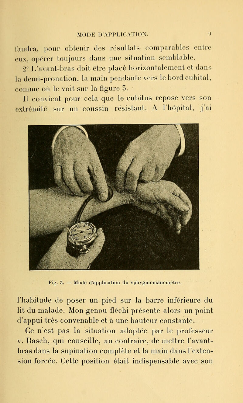 l'aiidra, pour obtenir des résuUaLs comparables entre (uix, opérer toujours dans une situation semblable, '1 L'avant-bras doit être placé horizontalement et dans la demi-pronation, la main pendante vers le bord cubital, comme on le voit sur la figure 5. Il convient pour cela que le cubitus repose vers son extrémité sur un coussin résistant. A l'hôpital, j'ai Fig. 3. — Mode dapplication du sphygmomanomètre. l'habitude de poser un pied sur la barre inférieure du lit du malade. Mon genou fléchi présente alors un point d'appui très convenable et à une hauteur constante. Ce n'est pas la situation adoptée par le professeur V. Basch, qui conseille, au contraire, de mettre l'avant- bras dans la supination complète et la main dans l'exten- sion forcée. Cette position était indispensable avec son