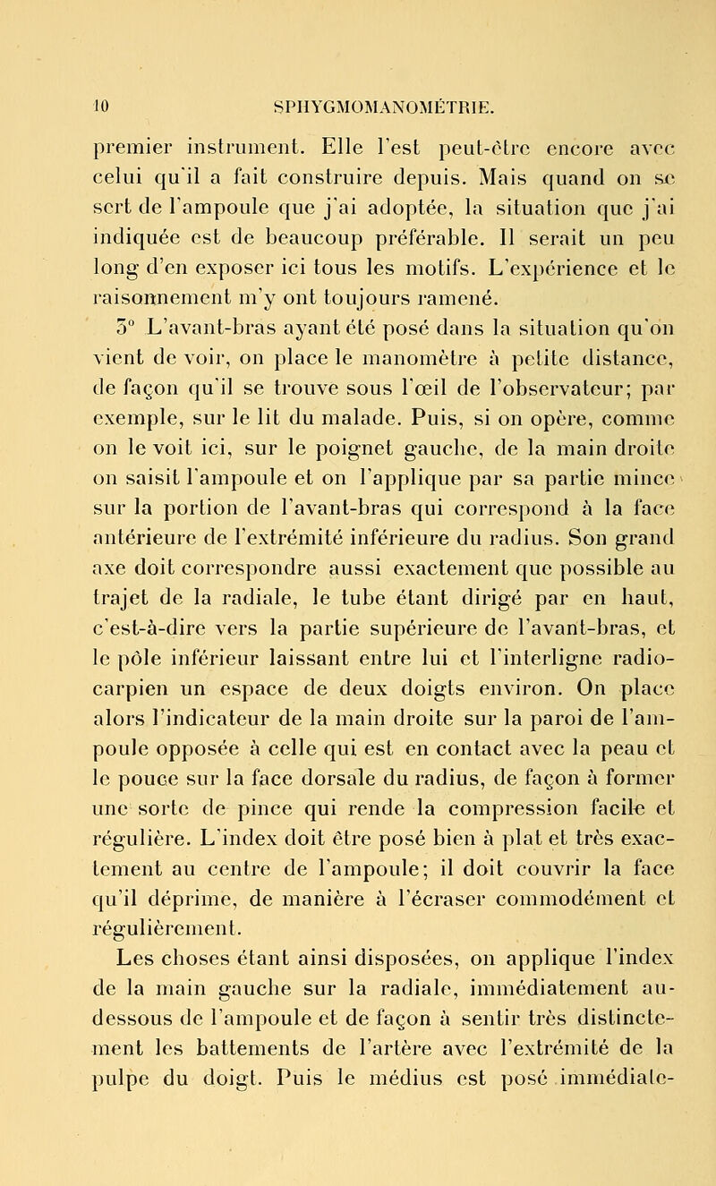 premier instrument. Elle Test peut-être encore avec celui quil a fait construire depuis. Mais quand on sxî sert de l'ampoule que j'ai adoptée, la situation que j'ai indiquée est de beaucoup préférable. Il serait un peu long d'en exposer ici tous les motifs. L'expérience et le raisonnement m'y ont toujours ramené. 5° L'avant-bras ayant été posé dans la situation qu'on vient de voir, on place le manomètre à petite distance, de façon qu'il se trouve sous l'œil de l'observateur; par exemple, sur le lit du malade. Puis, si on opère, comme on le voit ici, sur le poignet gauche, de la main droite on saisit l'ampoule et on l'applique par sa partie mince sur la portion de l'avant-bras qui correspond à la face antérieure de l'extrémité inférieure du radius. Son grand axe doit correspondre aussi exactement que possible au trajet de la radiale, le tube étant dirigé par en haut, c'est-à-dire vers la partie supérieure de l'avant-bras, et le pôle inférieur laissant entre lui et l'interligne radio- carpien un espace de deux doigts environ. On place alors l'indicateur de la main droite sur la paroi de l'am- poule opposée à celle qui est en contact avec la peau et le pouce sur la face dorsale du radius, de façon à former une sorte de pince qui rende la compression facile et régulière. L'index doit être posé bien à plat et très exac- tement au centre de l'ampoule; il doit couvrir la face qu'il déprime, de manière à l'écraser commodément et régulièrement. Les choses étant ainsi disposées, on applique l'index de la main gauche sur la radiale, immédiatement au- dessous de l'ampoule et de façon à sentir très distincte- ment les battements de l'artère avec l'extrémité de la pulpe du doigt. Puis le médius est posé immédiate-