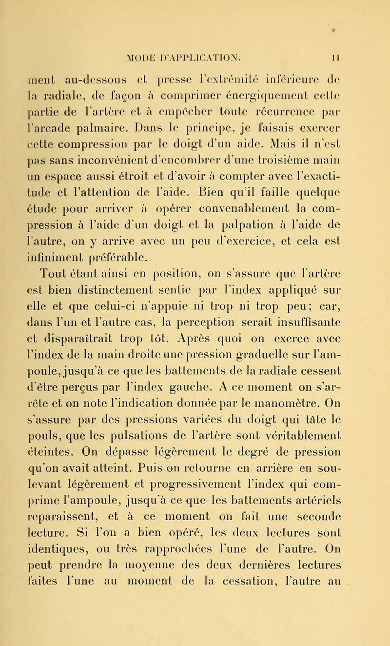 ment au-dessous et presse roxti-éiiiilé inférieure de In radiale, de façon à comprimer énergiquement cette partie de l'artère et à empêcher toute récurrence par l'arcade palmaire. Dans le principe, je faisais exercer cette compression par le doigt d'un aide. Mais il n'est pas sans inconvénient d'encombrer d'une troisième main un espace aussi étroit et d'avoir à compter avec l'exacti- tude et l'attention de l'aide. Bien qu'il faille quelque étude pour arriver à opérer convenablement la com- pression à l'aide d'un doigt et la palpation à l'aide de lautre, on y arrive avec un peu d'exercice, et cela est infiniment préférable. Tout étant ainsi en position, on s'assure que l'artère est bien distinctement sentie par l'index appliqué sur elle et que celui-ci n'appuie ni trop ni trop peu; car, dans l'un et l'autre cas, la perception serait insuffisante et disparaîtrait trop tôt. Après quoi on exerce avec l'index de la main droite une pression graduelle sur l'am- poule, jusqu'à ce que les battements de la radiale cessent d'être perçus par l'index gauche. A ce moment on s'ar- rête et on note l'indication donnée par le manomètre. On s'assure par des pressions variées du doigt qui ta te le pouls, que les pulsations de l'artère sont véritablement éteintes. On dépasse légèrement le degré de pression qu'on avait atteint. Puis on retourne en, arrière en sou- levant légèrement et progressivement l'index qui com- prime l'ampDule, jusqu'à ce que les battements artériels reparaissent, et à ce moment on fait une seconde lecture. Si l'on a bien opéré, les deux lectures sont identiques, ou très rapprochées l'une de l'autre. On peut prendre la moyenne des deux dernières lectures faites l'une au moment de la cessation, l'autre au