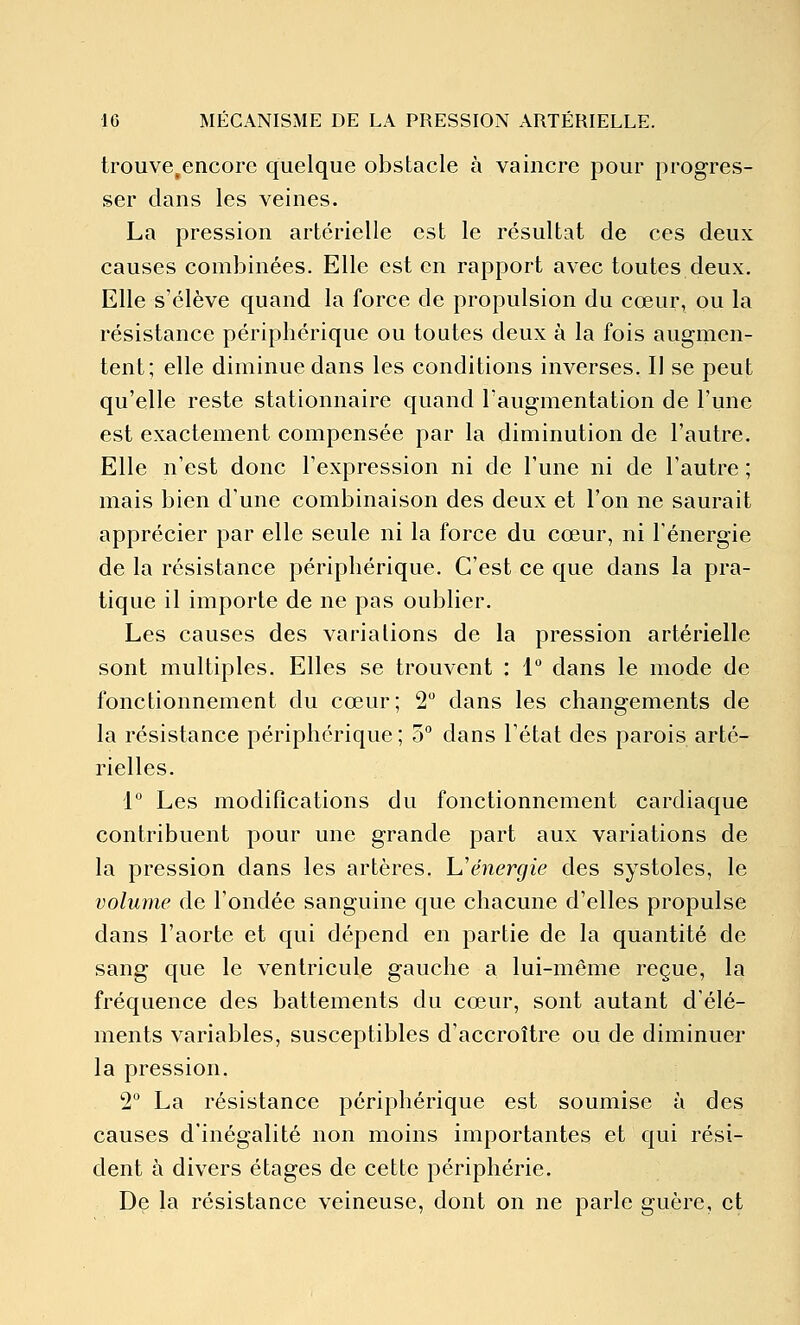 trouve,encore quelque obstacle à vaincre pour progres- ser dans les veines. La pression artérielle est le résultat de ces deux causes combinées. Elle est en rapport avec toutes deux. Elle s'élève quand la force de propulsion du cœur, ou la résistance périphérique ou toutes deux à la fois augmen- tent; elle diminue dans les conditions inverses. Il se peut qu'elle reste stationnaire quand l'augmentation de l'une est exactement compensée par la diminution de l'autre. Elle n'est donc l'expression ni de l'une ni de l'autre ; mais bien d'une combinaison des deux et l'on ne saurait apprécier par elle seule ni la force du cœur, ni Ténergie de la résistance périphérique. C'est ce que dans la pra- tique il importe de ne pas oublier. Les causes des variations de la pression artérielle sont multiples. Elles se trouvent : 1 dans le mode de fonctionnement du cœur; 2 dans les changements de la résistance périphérique ; 3° dans l'état des parois arté- rielles. 1 Les modiflcations du fonctionnement cardiaque contribuent pour une grande part aux variations de la pression dans les artères. Uénergie des systoles, le volume de l'ondée sanguine que chacune d'elles propulse dans l'aorte et qui dépend en partie de la quantité de sang que le ventricule gauche a lui-même reçue, la fréquence des battements du cœur, sont autant d'élé- ments variables, susceptibles d'accroître ou de diminuer la pression. 2 La résistance périphérique est soumise à des causes d'inégalité non moins importantes et qui rési- dent à divers étages de cette périphérie. De la résistance veineuse, dont on ne parle guère, et