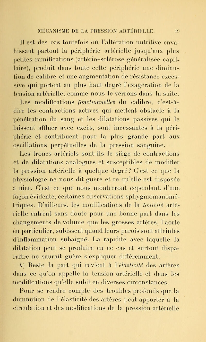 11 csL des cas toutefois où l'altération nutritive enva- hissant partout la périphérie artérielle jusqu'aux plus petites ramifications (artério-sclérose généralisée capil- laire), produit dans toute cette périphérie une diminu- tion de calihre et une augmentation de résistance exces- sive qui portent au plus haut degré l'exagération de la tension artérielle, comme nous le verrons dans la suite. Les modifications fonctionnelles du calibre, c'est-à- dire les contractions actives qui mettent obstacle à la pénétration du sang et les dilatations passives qui le laissent affluer avec excès, sont incessantes à la péri- phérie et contribuent pour la plus grande part aux oscillations perpétuelles de la pression sanguine. Les troncs artériels sont-ils le siège de contractions et de dilatations analogues et susceptibles de modifier la pression artérielle à quelque degré? C'est ce que la physiologie ne nous dit guère et ce qu'elle est disposée à nier. C'est ce que nous montreront cependant, d'une façon évidente, certaines observations sphygmomanomé- triques. D'ailleurs, les modifications de la tonicité arté- rielle entrent sans doute pour une bonne part dans les changements de volume que les grosses artères, l'aorte en particulier, subissent quand leurs parois sont atteintes d'inflammation subaiguë. La rapidité avec laquelle la dilatation peut se produire en ce cas et surtout dispa- raître ne saurait guère s'expliquer différemment. h) Reste la part qui revient à Vélasticité des artères dans ce qu'on appelle la tension artérielle et dans les modifications qu'elle subit en diverses circonstances. Pour se rendre compte des troubles profonds que la diminution de l'élasticité des artères peut apporter à la circulation et des modifications de la pression artérielle