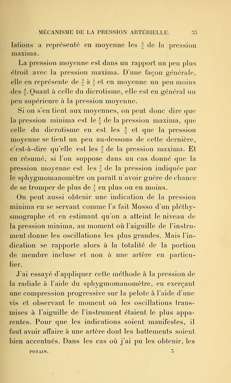 lalions a représente en moyenne les | de la pression maxima. La pression moyenne est dans un rapport un peu plus étroit avec la pression maxima. D'une façon générale, elle en représente de | à | et en moyenne un peu moins des |. Quant à celle du dicrotisme, elle est en général un peu supérieure à la pression moyenne. Si on s'en tient aux moyennes, on peut donc dire que la pression minima est le | de la pression maxima, que celle du dicrotisme en est les | et que la pression moyenne se tient un peu au-dessous de cette dernière, c'est-à-dire qu'elle est les | de la pression maxima. Et en résumé, si l'on suppose dans un cas donné que la pression moyenne est les f de la pression indiquée par le sphygmomanomètre on paraît n'avoir guère de chance de se tromper de plus de | en plus ou en moins. On peut aussi obtenir une indication de la pression minima en se servant comme l'a fait Mosso d'un pléthy- smograplie et en estimant qu'on a atteint le niveau de la pression minima, au moment oii l'aiguille de l'instru- ment donne les oscillations les plus grandes. Mais l'in- dication se rapporte alors à la totalité de la portion de membre incluse et non à une artère en particu- lier. J'ai essayé d'appliquer cette méthode à la pression de la radiale à l'aide du sphygmomanomètre, en exerçant une compression progressive sur la pelote à l'aide d'une vis et observant le moment où les oscillations trans- mises à l'aiguille de l'instrument étaient le plus appa- rentes. Pour que les indications soient manifestes, il faut avoir affaire à une artère dont les battements soient bien accentués. Dans les cas où j'ai pu les obtenir, les