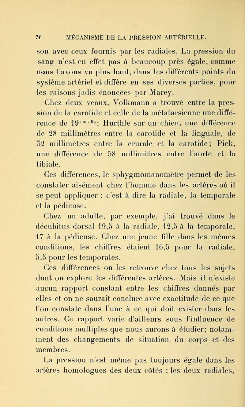 son avec ceux fournis par les radiales. La pression du sang n'est en effet pas à beaucoup près égale, comme neus l'avons vu plus haut, dans les différents points du système artériel et diffère en ses diverses parties, pour les raisons jadis énoncées par Marey. Chez deux veaux, Volkmann a trouvé entre la pres- sion de la carotide et celle de la métatarsienne une diffé- rence de 19'™'g; Hiirthle sur un chien, une différence de 28 millimètres entre la carotide et la linguale, de 32 millimètres entre la crurale et la carotide ; Pick, une différence de 58 millimètres entre l'aorte et la tibiale. Ces différences, le sphygmomanomètre permet de les constater aisément chez l'homme dans les artères où il se peut appliquer : c'est-à-dire la radiale, la temporale et la pédieuse. Chez un adulte, par exemple, j'ai trouvé dans le décubitus dorsal 19,5 à la radiale, 12,5 à la temporale, 17 à la pédieuse. Chez une jeune fdle dans les mêmes conditions, les chiffres étaient 16,5 pour la radiale, 5,5 pour les temporales. Ces différences on les retrouve chez tous les sujets dont on explore les différentes artères. Mais il n'existe aucun rapport constant entre les chiffres donnés par elles et on ne saurait conclure avec exactitude de ce que l'on constate dans l'une à ce qui doit exister dans les autres. Ce rapport varie d'ailleurs sous l'influence de conditions multiples que nous aurons à étudier; notam- ment des changements de situation du corps et des membres. La pression n'est même pas toujours égale dans les artères homologues des deux côtés : les deux radiales,