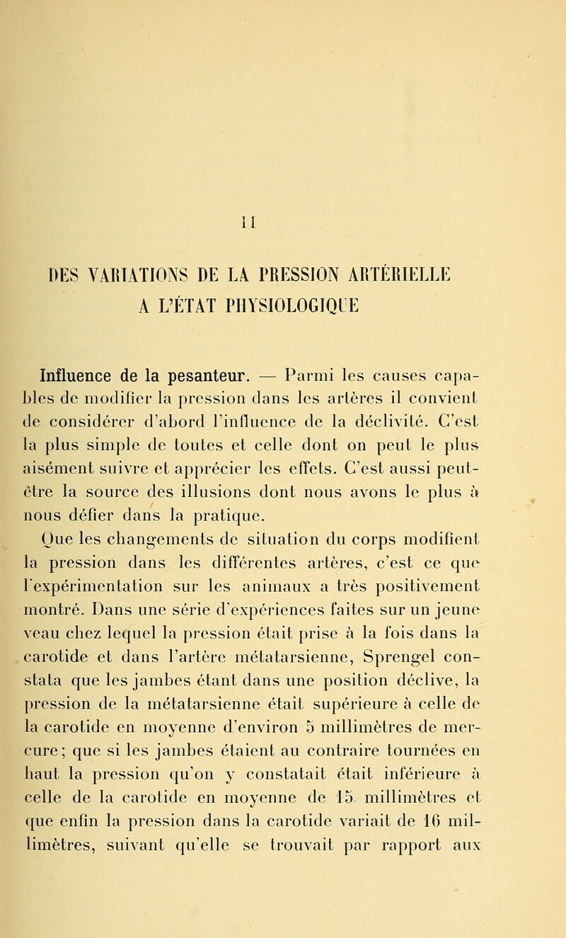 II DES VARIATIONS DE LA PRESSION ARTÉRIELLE A L'ÉTAT PHYSIOLOGIQUE Influence de la pesanteur. — Parmi les causes capa- h\es de modifier la pression dans les artères il convient de considérer d'abord l'influence de la déclivité. C'est la plus simple de toutes et celle dont on peut le plus aisément suivre et apprécier les effets. C'est aussi peut- être la source des illusions dont nous avons le plus à nous défier dans la pratique. Que les changements de situation du corps modifient la pression dans les différentes artères, c'est ce que rexpérimentation sur les animaux a très positivement montré. Dans une série d'expériences faites sur un jeune veau chez lequel la pression était prise à la fois dans la carotide et dans l'artère métatarsienne, Sprengel con- stata que les jambes étant dans une position déclive, la pression de la métatarsienne était supérieure à celle de la carotide en moyenne d'environ 5 millimètres de mer- cure; que si les jambes étaient au contraire tournées en haut la pression qu'on y constatait était inférieure à celle de la carotide en moyenne de 15 millimètres et que enfin la pression dans la carotide variait de 16 mil- limètres, suivant qu'elle se trouvait par rapport aux