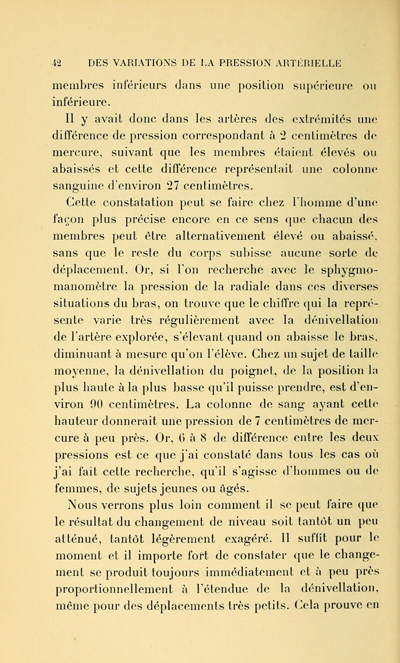 membres inférieurs dans une position supérieure ou inférieure. Il y avait donc dans les artères des extrémités une différence de pression correspondant à 2 centimètres de mercure, suivant que les membres étaient élevés ou abaissés et cette différence représentait une colonne sanguine d'environ 27 centimètres. Cette constatation peut se faire chez l'homme d'une façon plus précise encore en ce sens que chacun des membres peut être alternativement élevé ou abaissé, sans que le reste du corps subisse aucune sorte de déplacement. Or, si l'on recherche avec le sphygmo- manomètre la pression de la radiale dans ces diverses situations du bras, on trouve que le chiffre qui la repré- sente varie très régulièrement avec la dénivellation de l'artère explorée, s'élevant quand on abaisse le bras, diminuant à mesure qu'on l'élève. Chez un sujet de taille moyenne, la dénivellation du poignet, de la position la plus haute à la plus basse qu'il puisse prendre, est d'en- viron 90 centimètres, La colonne de sang ayant cette hauteur donnerait une pression de 7 centimètres de mer- cure à peu près. Or, 6 à 8 de différence entre les deux pressions est ce que j'ai constaté dans tous les cas où j'ai fait cette recherche, qu'il s'agisse d'hommes ou de femmes, de sujets jeunes ou âgés. Nous verrons plus loin comment il se peut faire que le résultat du changement de niveau soit tantôt un peu atténué, tantôt légèrement exagéré. 11 suffit pour le moment et il importe fort de constater que le change- ment se produit toujours immédiatement et à peu près proportionnellement à l'étendue de la dénivellation, même pour des déplacements très petits. Cela prouve en