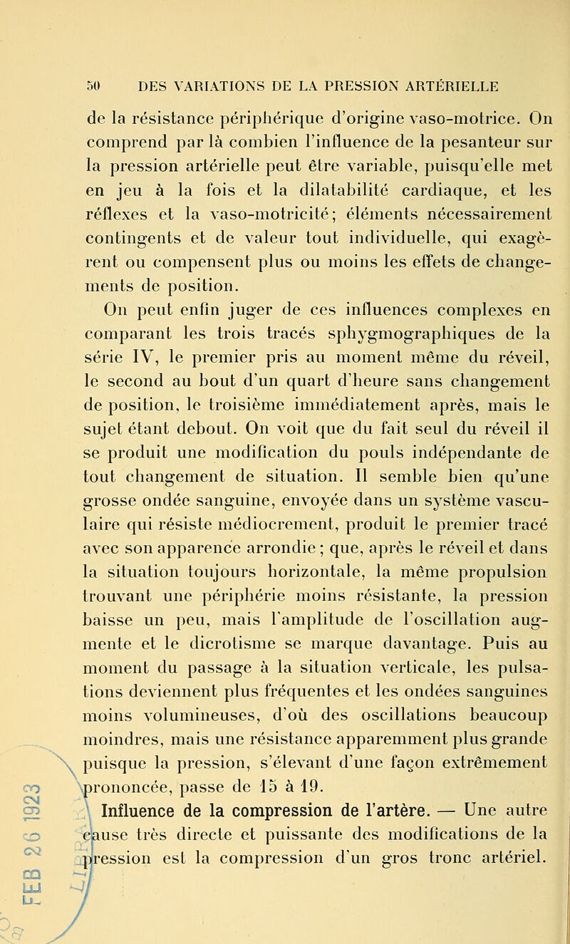 de la résistance périphérique d'origine vaso-motrice. On comprend par là combien l'influence de la pesanteur sur la pression artérielle peut être variable, puisqu'elle met en jeu à la fois et la dilatabilité cardiaque, et les réflexes et la vaso-motricité; éléments nécessairement contingents et de valeur tout individuelle, qui exagè- rent ou compensent plus ou moins les eff'ets de change- ments de position. On peut enfin juger de ces influences complexes en comparant les trois tracés sphygmographiques de la série IV, le premier pris au moment même du réveil, le second au bout d'un quart d'heure sans changement de position, le troisième immédiatement après, mais le sujet étant debout. On voit que du fait seul du réveil il se produit une modification du pouls indépendante de tout changement de situation. Il semble bien qu'une grosse ondée sanguine, envoyée dans un système vascu- laire qui résiste médiocrement, produit le premier tracé avec son apparence arrondie ; que, après le réveil et dans la situation toujours horizontale, la même propulsion trouvant une périphérie moins résistante, la pression baisse un peu, mais Tamplitude de l'oscillation aug- mente et le dicrotisme se marque davantage. Puis au moment du passage à la situation verticale, les pulsa- tions deviennent plus fréquentes et les ondées sanguines moins volumineuses, d'où des oscillations beaucoup moindres, mais une résistance apparemment plus grande \ puisque la pression, s'élevant d'une façon extrêmement oo Wononcée, passe de 15 à 19. C2 \ Influence de la compression de l'artère. — Une autre CD Clause très directe et puissante des modifications de la *^ jdression est la compression d'un gros tronc artériel. LU -^