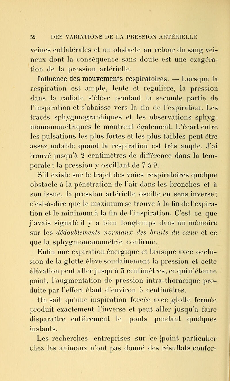 veines collatérales et un obstacle au retour du sang vei- neux dont la conséquence sans doute est une exagéra- tion de la pression artérielle. Influence des mouvements respiratoires. — Lorsque la respiration est ample, lente et régulière, la pression dans la radiale s'élève pendant la seconde partie de l'inspiration et s'abaisse vers la fin de l'expiration. Les tracés sphygmographiques et les observations sphyg- momanométriques le montrent également. L'écart entre les pulsations les plus fortes et les plus faibles peut être assez notable quand la respiration est très ample. J'ai trouvé jusqu'à 2 centimètres de différence dans la tem- porale ; la pression y oscillant de 7 à 9. S'il existe sur le trajet des voies respiratoires quelque obstacle à la pénétration de l'air dans les bronches et à son issue, la pression artérielle oscille en sens inverse; c'est-à-dire que le maximum se trouve à la fin de l'expira- tion et le minimum à la fin de l'inspiration. C'est ce que j'avais signalé il y a bien longtemps dans un mémoire sur les dédoublements normaux des bruits du cœu?- et ce que la spliygmomanométrie confirme. Enfin une expiration énergique et brusque avec occlu- sion de la glotte élève soudainement la pression et cette élévation peut aller jusqu'à 5 centimètres, ce qui n'étonne point, l'augmentation de pression intra-thoracique pro- duite par l'effort étant d'environ 5 centimètres. On sait qu'une inspiration forcée avec glotte fermée produit exactement l'inverse et peut aller jusqu'à faire disparaître entièrement le pouls pendant quelques instants. Les recherches entreprises sur ce [point particulier chez les animaux n'ont pas donné des résultats confor-