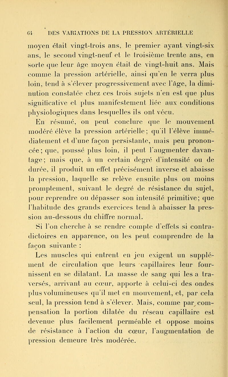 moyen était vingt-trois ans, le premier ayant vingt-six ans, le second vingt-neuf et le troisième trente ans, en sorte que leur âge moyen était de vingt-huit ans. Mais comme la pression artérielle, ainsi qu'en le verra plus loin, tend à s'élever progressivement avec l'âge, la dimi- nution constatée chez ces trois sujets n'en est que plus significative et plus manifestement liée aux conditions physiologiques dans lesquelles ils ont vécu. En résumé, on peut conclure que le mouvement modéré élève la pression artérielle ; qu'il l'élève immé- diatement et d'une façon persistante, mais peu pronon- cée ; que, poussé plus loin, il peut l'augmenter davan- tage ; mais que, à un certain degré d'intensité ou de durée, il produit un effet précisément inverse et abaisse la pression, laquelle se relève ensuite plus ou moins promptement, suivant le degré de résistance du sujet, pour reprendre ou dépasser son intensité primitive; que l'habitude des grands exercices tend à abaisser la pres- sion au-dessous du chiffre normal. Si l'on cherche à se rendre compte d'effets si contra- dictoires en apparence, on les peut comprendre de la façon suivante : Les muscles qui entrent en jeu exigent un supplé- ment de circulation que leurs capillaires leur four- nissent en se dilatant. La masse de sang qui les a tra- versés, arrivant au cœur, apporte à celui-ci des ondes plus volumineuses qu'il met en mouvement, et, par cela seul, la pression tend à s'élever. Mais, comme par^ com- pensation la portion dilatée du réseau capillaire est devenue plus facilement perméable et oppose moins de résistance à l'action du cœur, l'augmentation de pression demeure très modérée.