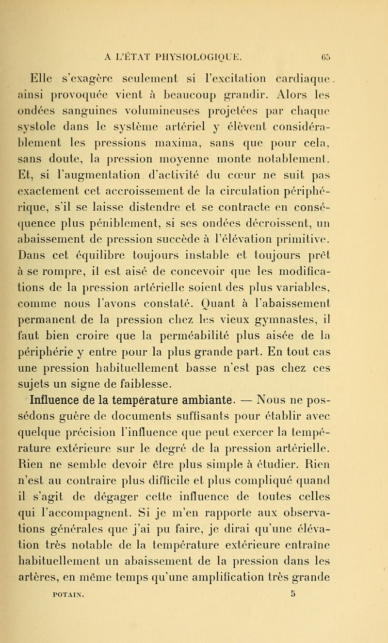 Elle s'exagère seulement si l'excitaLion cardiaque ainsi provoquée vient à beaucoup grandir. Alors les ondées sanguines volumineuses projetées par chaque systole dans le système artériel y élèvent considéra- blement les pressions maxima, sans que pour cela, sans doute, la pression moyenne monte notablement. Et, si l'augmentation d'activité du cœur ne suit pas exactement cet accroissement de la circulation périphé- rique, s'il se laisse distendre et se contracte en consé- quence plus péniblement, si ses ondées décroissent, un abaissement de pression succède à l'élévation primitive. Dans cet équilibre toujours instable et toujours prêt à se rompre, il est aisé de concevoir que les modifica- tions de la pression artérielle soient des plus variables, comme nous l'avons constaté. Quant à l'abaissement permanent de la pression chez les vieux gymnastes, il faut bien croire que la perméabilité plus aisée de la périphérie y entre pour la plus grande part. En tout cas une pression habituellement basse n'est pas chez ces sujets un signe de faiblesse. Influence de la température ambiante. — Nous ne pos- sédons guère de documents suffisants pour établir avec quelque précision l'influence que peut exercer la tempé- rature extérieure sur le degré de la pression artérielle. Rien ne semble devoir être plus simple à étudier. Rien n'est au contraire plus difficile et plus compliqué quand il s'agit de dégager cette influence de toutes celles qui l'accompagnent. Si je m'en rapporte aux observa- tions générales que j'ai pu faire, je dirai qu'une éléva- tion très notable de la température extérieure entraîne habituellement un abaissement de la pression dans les artères, en même temps qu'une amplification très grande