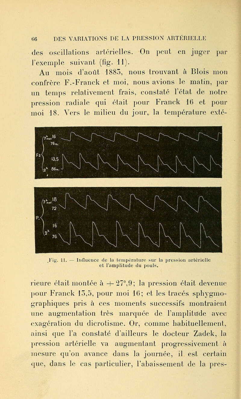 des oscillations artérielles. On peut en juger par l'exemple suivant (fig. 11). Au mois d'août 1885, nous trouvant à Blois mon confrère F.-Franck et moi, nous avions le matin, par un temps relativement frais, constaté l'état de notre pression radiale qui était pour Franck 16 et pour moi 18. Vers le milieu du jour, la température exté- Inlluence de la lempéralure sur la pression urléi-ielle et l'amplitude du pouls. rieure était montée à 4-27*',9; la pression était devenue pour Franck 15,5, pour moi 16; et les tracés sphygmo- graphiques pris à ces moments successifs montraient une augmentation très marquée de l'amplitude avec exagération du dicrotisme. Or, comme habituellement, ainsi que l'a constaté d'ailleurs le docteur Zadek, la pression artérielle va augmentant progressivement à mesure qu'on avance dans la journée, il est certain que, dans le cas particulier, l'abaissement de la près-