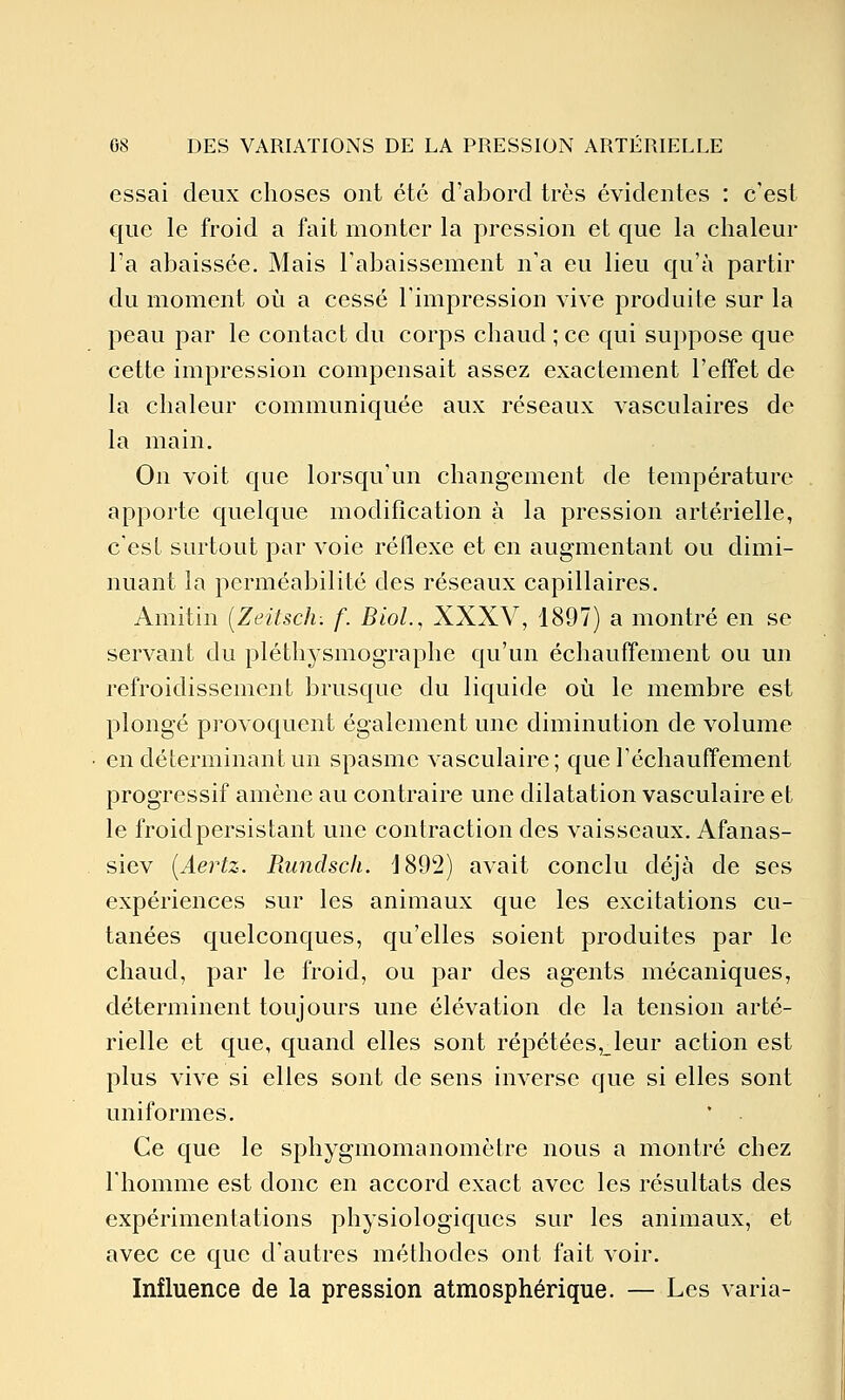 essai deux choses ont été d'abord très évidentes : c'est que le froid a fait monter la pression et que la chaleur l'a abaissée. Mais l'abaissement n'a eu lieu qu'à partir du moment où a cessé l'impression vive produite sur la peau par le contact du corps chaud ; ce qui suppose que cette impression compensait assez exactement l'effet de la chaleur communiquée aux réseaux vasculaires de la main. On voit que lorsqu'un changement de température apporte quelque modification à la pression artérielle, c'est surtout par voie réflexe et en augmentant ou dimi- nuant la perméabilité des réseaux capillaires. Amitin [Zeitsch: f. BioL, XXXV, 1897) a montré en se servant du pléthysmographe qu'un échauffement ou un refroidissement brusque du liquide où le membre est plongé provoquent également une diminution de volume en déterminant un spasme vasculaire; que réchauffement progressif amène au contraire une dilatation vasculaire et le froid persistant une contraction des vaisseaux. Afanas- siev [Aertz. Rundscli. 1892) avait conclu déjà de ses expériences sur les animaux que les excitations cu- tanées quelconques, qu'elles soient produites par le chaud, par le froid, ou par des agents mécaniques, déterminent toujours une élévation de la tension arté- rielle et que, quand elles sont répétées,_leur action est plus vive si elles sont de sens inverse que si elles sont uniformes. Ce que le sphygmomanomètre nous a montré chez l'homme est donc en accord exact avec les résultats des expérimentations physiologiques sur les animaux, et avec ce que d'autres méthodes ont fait voir. Influence de la pression atmosphérique. — Les varia-