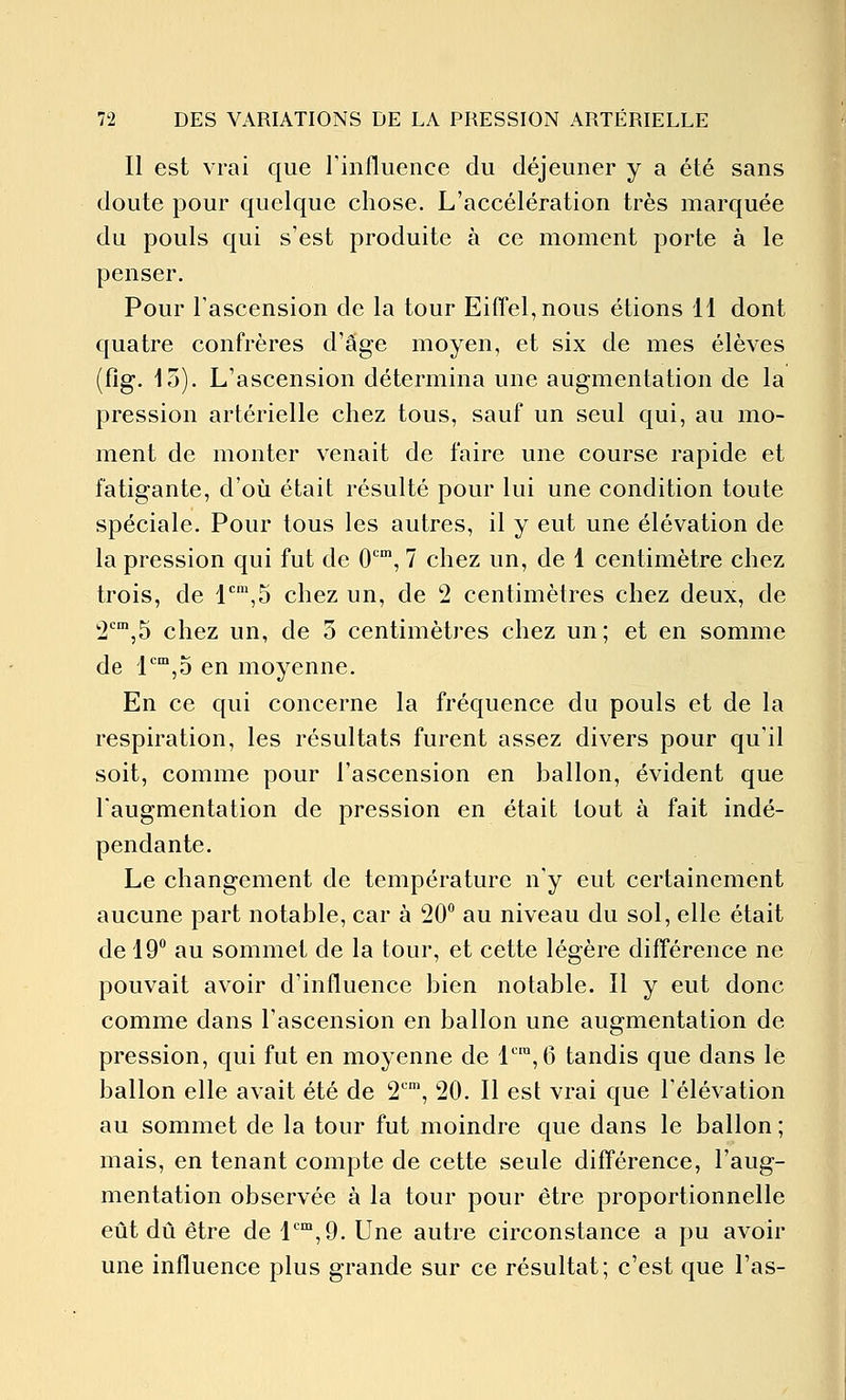 Il est vrai que rinfluence du déjeuner y a été sans doute pour quelque chose. L'accélération très marquée du pouls qui s'est produite à ce moment porte à le penser. Pour l'ascension de la tour Eiffel, nous étions 11 dont quatre confrères d'âge moyen, et six de mes élèves (fig. 15). L'ascension détermina une augmentation de la pression artérielle chez tous, sauf un seul qui, au mo- ment de monter venait de faire une course rapide et fatigante, d'où était résulté pour lui une condition toute spéciale. Pour tous les autres, il y eut une élévation de la pression qui fut de 0'^', 7 chez un, de 1 centimètre chez trois, de l''',5 chez un, de 2 centimètres chez deux, de 'i'^^jS chez un, de 5 centimètres chez un ; et en somme de l'^'^jO en moyenne. En ce qui concerne la fréquence du pouls et de la respiration, les résultats furent assez divers pour qu'il soit, comme pour l'ascension en ballon, évident que l'augmentation de pression en était tout à fait indé- pendante. Le changement de température n'y eut certainement aucune part notable, car à 20° au niveau du sol, elle était de 19 au sommet de la tour, et cette légère différence ne pouvait avoir d'influence bien notable. Il y eut donc comme dans l'ascension en ballon une augmentation de pression, qui fut en moyenne de l'',6 tandis que dans le ballon elle avait été de 2'\ 20. Il est vrai que l'élévation au sommet de la tour fut moindre que dans le ballon ; mais, en tenant compte de cette seule différence, l'aug- mentation observée à la tour pour être proportionnelle eût dû être de 1,9. Une autre circonstance a pu avoir une influence plus grande sur ce résultat; c'est que l'as-